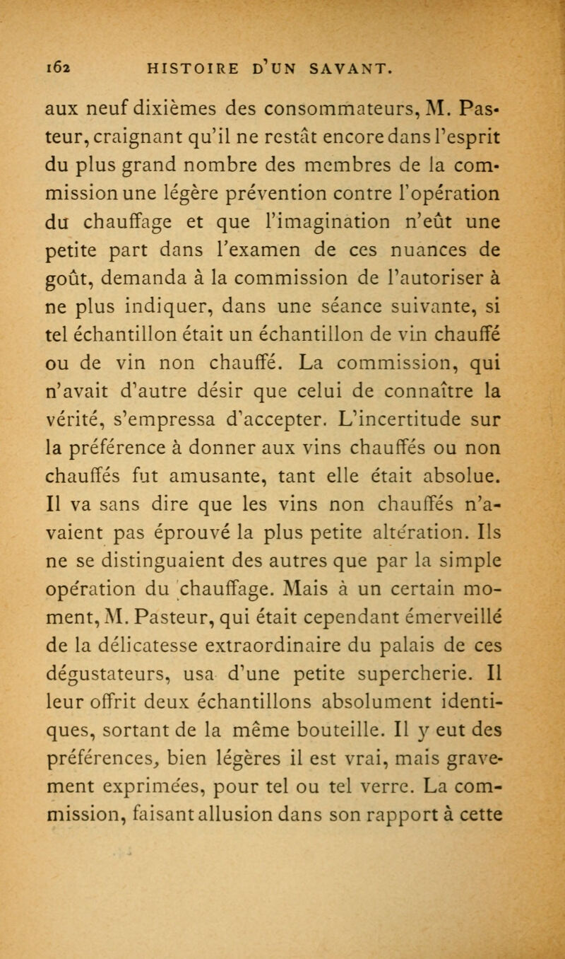 aux neuf dixièmes des consommateurs, M. Pas- teur, craignant qu'il ne restât encore dans Tesprit du plus grand nombre des membres de la com- mission une légère prévention contre l'opération du chauffage et que l'imagination n'eût une petite part dans l'examen de ces nuances de goût, demanda à la commission de Tautoriser à ne plus indiquer, dans une séance suivante, si tel échantillon était un échantillon de vin chauffé ou de vin non chauffé. La commission, qui n'avait d'autre désir que celui de connaître la vérité, s'empressa d'accepter. L'incertitude sur la préférence à donner aux vins chauffés ou non chauffés fut amusante, tant elle était absolue. Il va sans dire que les vins non chauffés n'a- vaient pas éprouvé la plus petite alte'ration. Ils ne se distinguaient des autres que par la simple opération du chauffage. Mais à un certain mo- ment, M. Pasteur, qui était cependant émerveillé de la délicatesse extraordinaire du palais de ces dégustateurs, usa d'une petite supercherie. Il leur offrit deux échantillons absolument identi- ques, sortant de la même bouteille. Il 3^ eut des préférences,, bien légères il est vrai, mais grave- ment exprime'es, pour tel ou tel verre. La com- mission, faisant allusion dans son rapport à cette