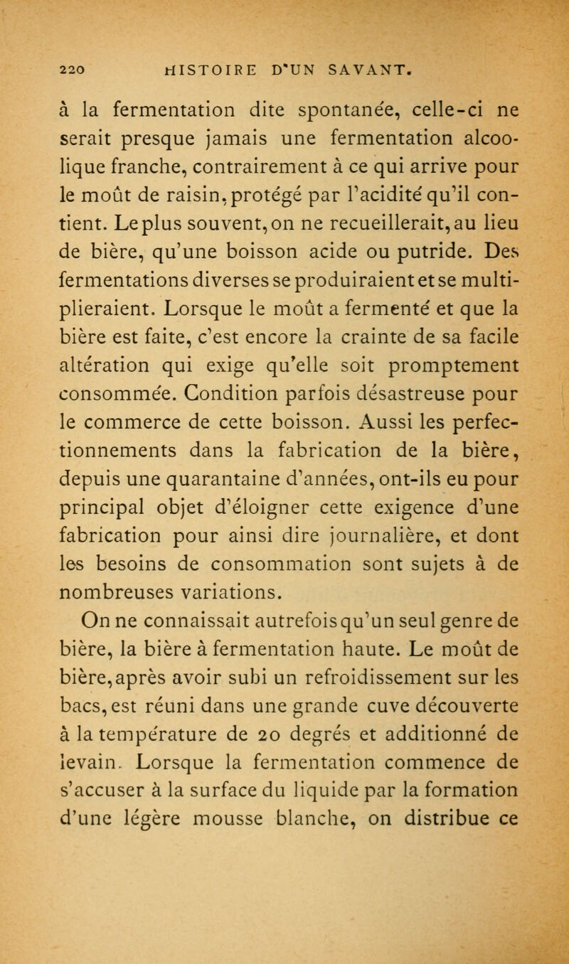 à la fermentation dite spontanée, celle-ci ne serait presque jamais une fermentation alcoo- lique franche, contrairement à ce qui arrive pour le moût de raisin,protégé par Taciditéqu^l con- tient. Le plus souvent, on ne recueillerait, au lieu de bière, qu'une boisson acide ou putride. Des fermentations diverses se produiraient et se multi- plieraient. Lorsque le moût a fermenté et que la bière est faite, c'est encore la crainte de sa facile altération qui exige qu'elle soit promptement consommée. Condition parfois désastreuse pour le commerce de cette boisson. Aussi les perfec- tionnements dans la fabrication de la bière, depuis une quarantaine d'années, ont-ils eu pour principal objet d'éloigner cette exigence d'une fabrication pour ainsi dire journalière, et dont les besoins de consommation sont sujets à de nombreuses variations. On ne connaissait autrefois qu'un seul genre de bière, la bière à fermentation haute. Le moût de bière, après avoir subi un refroidissement sur les bacs, est réuni dans une grande cuve découverte à la température de 20 degrés et additionné de levain. Lorsque la fermentation commence de s'accuser à la surface du liquide par la formation d'une légère mousse blanche, on distribue ce