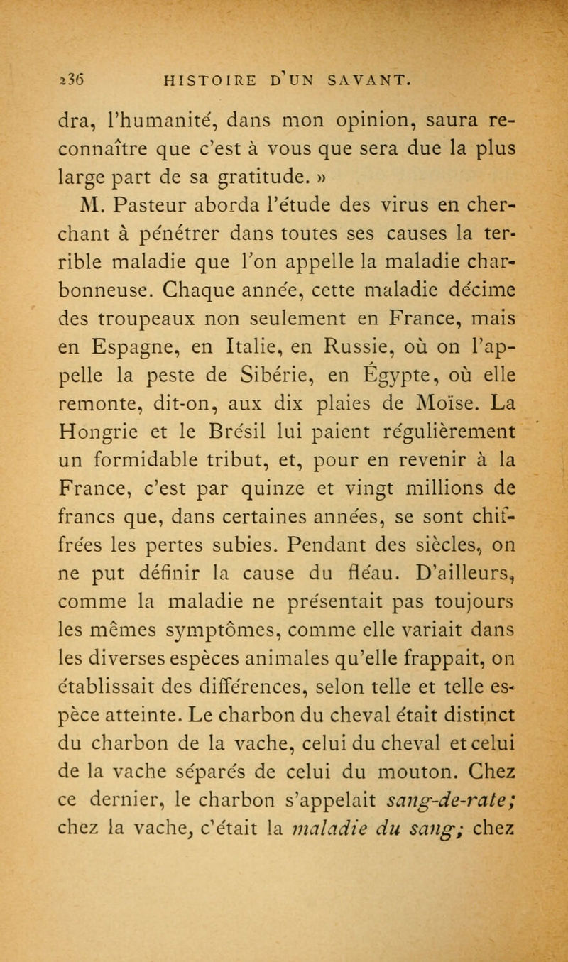 dra, l'humanité, dans mon opinion, saura re- connaître que c'est à vous que sera due la plus large part de sa gratitude. » M. Pasteur aborda l'étude des virus en cher- chant à pénétrer dans toutes ses causes la ter- rible maladie que Ton appelle la maladie char- bonneuse. Chaque année, cette maladie décime des troupeaux non seulement en France, mais en Espagne, en Italie, en Russie, où on l'ap- pelle la peste de Sibérie, en Egypte, où elle remonte, dit-on, aux dix plaies de Moïse. La Hongrie et le Brésil lui paient régulièrement un formidable tribut, et, pour en revenir à la France, c'est par quinze et vingt millions de francs que, dans certaines années, se sont chif- frées les pertes subies. Pendant des siècles,, on ne put définir la cause du fléau. D'ailleurs, comme la maladie ne présentait pas toujours les mêmes symptômes, comme elle variait dans les diverses espèces animales qu'elle frappait, on établissait des différences, selon telle et telle es- pèce atteinte. Le charbon du cheval était distinct du charbon de la vache, celui du cheval et celui de la vache séparés de celui du mouton. Chez ce dernier, le charbon s'appelait sang-de-rate; chez la vache, c'était la maladie du sang; chez