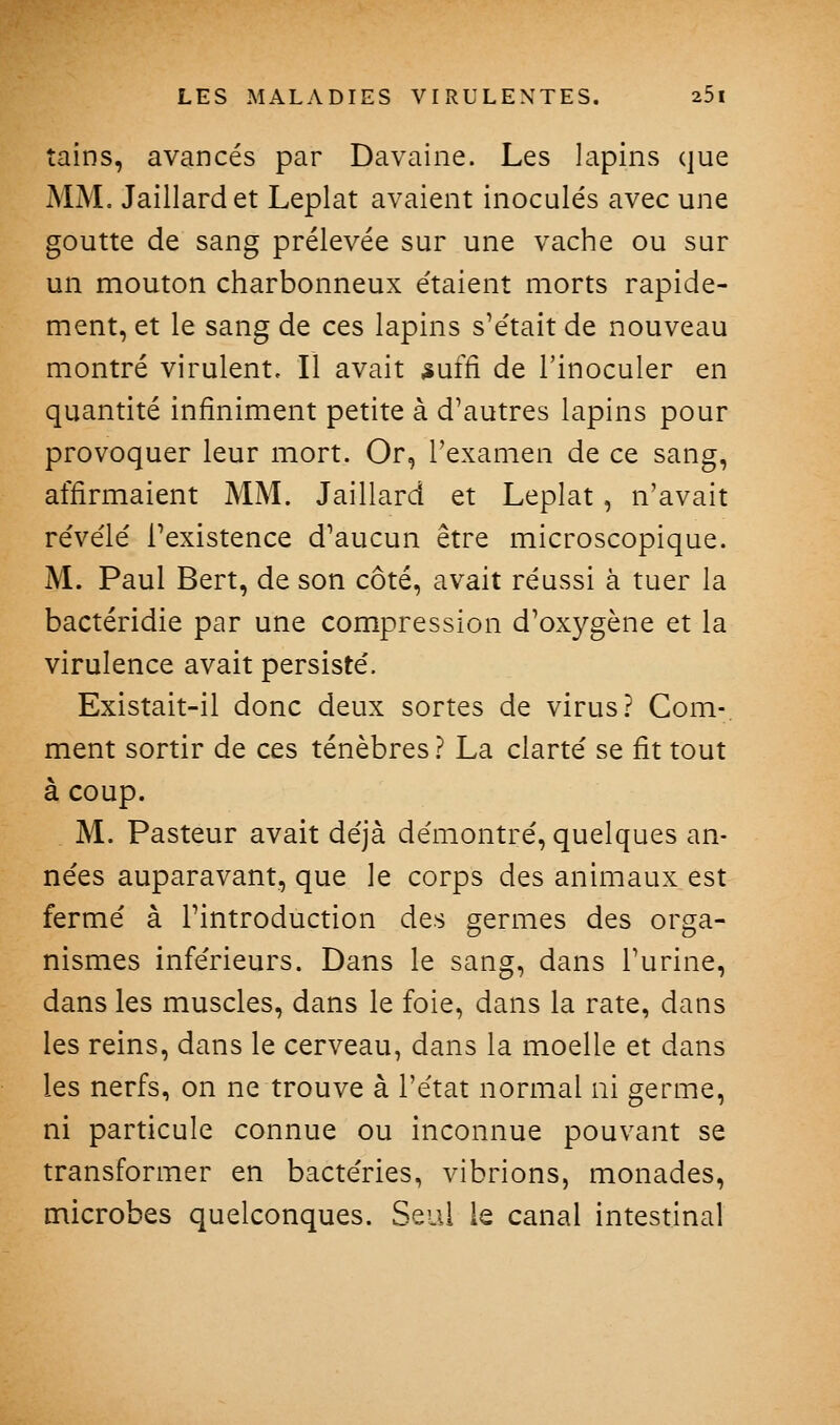 tains, avancés par Davaine. Les lapins que MM. Jaillardet Leplat avaient inoculés avec une goutte de sang prélevée sur une vache ou sur un mouton charbonneux étaient morts rapide- ment, et le sang de ces lapins s'était de nouveau montré virulent. Il avait ^uffi de l'inoculer en quantité infiniment petite à d'autres lapins pour provoquer leur mort. Or, l'examen de ce sang, affirmaient MM. Jaillard et Leplat, n'avait révélé l'existence d'aucun être microscopique. M. Paul Bert, de son côté, avait réussi à tuer la bactéridie par une compression d'oxygène et la virulence avait persisté. Existait-il donc deux sortes de virus? Gom-, ment sortir de ces ténèbres? La clarté se fit tout à coup. M. Pasteur avait déjà démontré, quelques an- nées auparavant, que le corps des animaux est fermé à l'introduction des germes des orga- nismes inférieurs. Dans le sang, dans l'urine, dans les muscles, dans le foie, dans la rate, dans les reins, dans le cerveau, dans la moelle et dans les nerfs, on ne trouve à l'état normal ni germe, ni particule connue ou inconnue pouvant se transformer en bactéries, vibrions, monades, microbes quelconques. Seul le canal intestinal