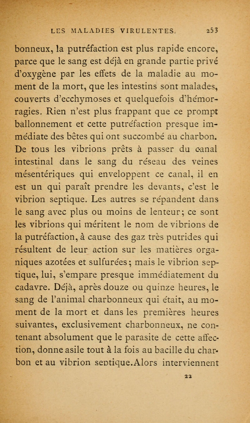 bonneux, la putréfaction est plus rapide encore, parce que le sang est déjà en grande partie privé d'oxygène par les effets de la maladie au mo- ment de la mort, que les intestins sont malades, couverts d'ecchymoses et quelquefois d'hémor- ragies. Rien n'est plus frappant que ce prompt ballonnement et cette putréfaction presque im- médiate des bêtes qui ont succombé au charbon. De tous les vibrions prêts à passer du oanal intestinal dans le sang du réseau des veines mésentériques qui enveloppent ce canal, il en est un qui paraît prendre les devants, c'est le vibrion septique. Les autres se répandent dans le sang avec plus ou moins de lenteur; ce sont les vibrions qui méritent le nom de vibrions de la putréfaction, à cause des gaz très putrides qui résultent de leur action sur les matières orga- niques azotées et sulfurées; mais le vibrion sep- tique, lui, s'empare presque immédiatement du cadavre. Déjà, après douze ou quinze heures, le sang de l'animal charbonneux qui était, au mo- ment de la mort et dans les premières heures suivantes, exclusivement charbonneux, ne con- tenant absolument que le parasite de cette atTec- tion, donne asile tout à la fois au bacille du char- bon et au vibrion septique.Alors interviennent 22