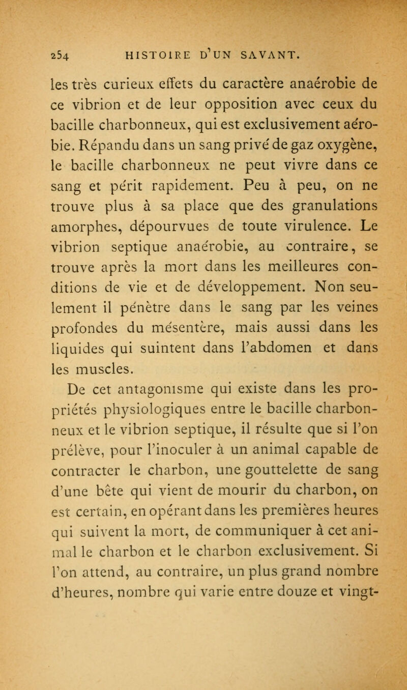 les très curieux effets du caractère anaérobie de ce vibrion et de leur opposition avec ceux du bacille charbonneux, qui est exclusivement ae'ro- bie. Répandu dans un sang prive' de gaz oxygène, le bacille charbonneux ne peut vivre dans ce sang et pe'rit rapidement. Peu à peu, on ne trouve plus à sa place que des granulations amorphes, dépourvues de toute virulence. Le vibrion septique anaérobie, au contraire, se trouve après la mort dans les meilleures con- ditions de vie et de développement. Non seu- lement il pénètre dans le sang par les veines profondes du mésentère, mais aussi dans les liquides qui suintent dans l'abdomen et dans les muscles. De cet antagonisme qui existe dans les pro- priétés phj^siologiques entre le bacille charbon- neux et le vibrion septique, il résulte que si l'on prélève, pour l'inoculer à un animal capable de contracter le charbon, une gouttelette de sang d'une bête qui vient de mourir du charbon, on est certain, en opérant dans les premières heures qui suivent la mort, de communiquer à cet ani- mal le charbon et le charbon exclusivement. Si Ton attend, au contraire, un plus grand nombre d'heures, nombre qui varie entre douze et vingt-