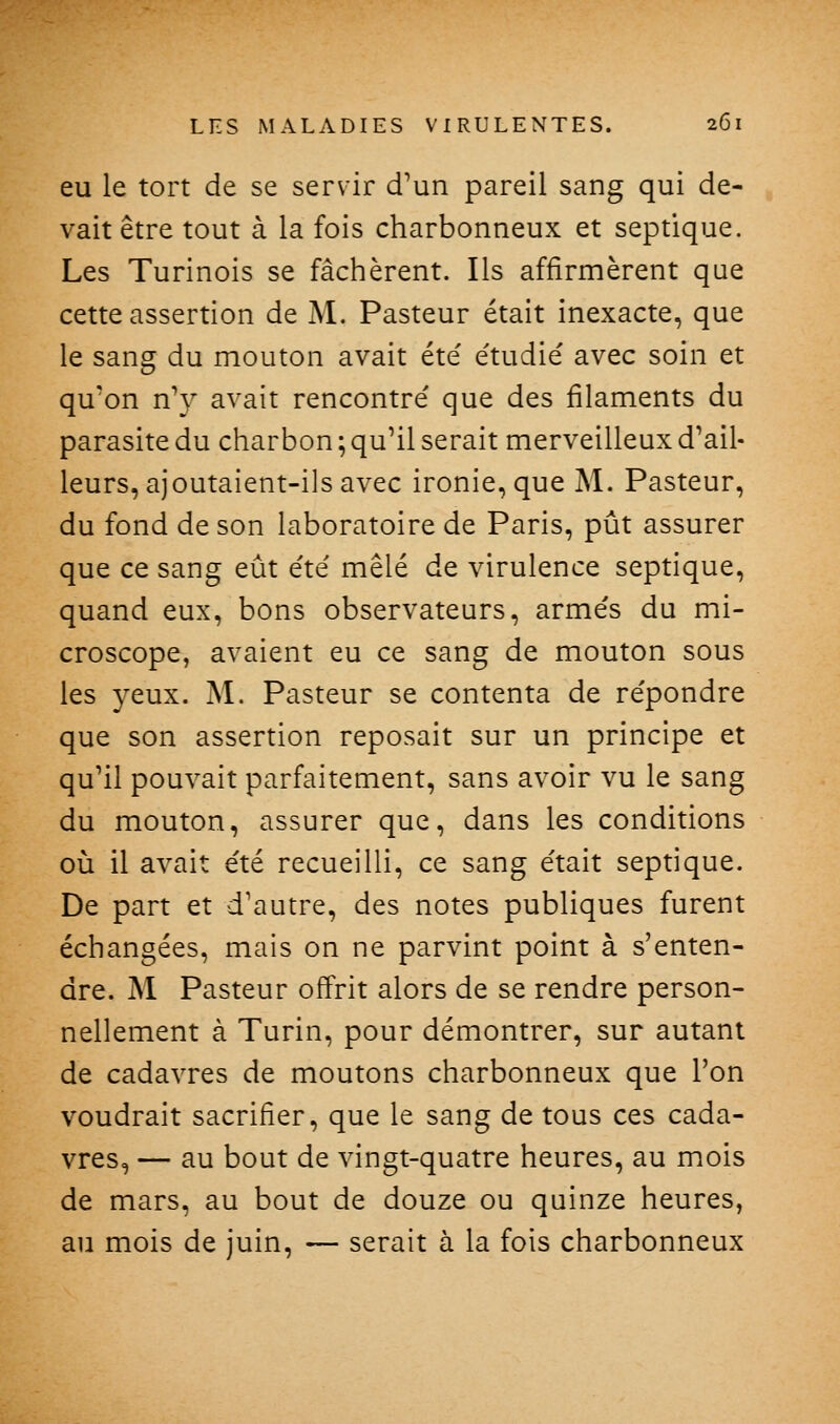 eu le tort de se servir d'un pareil sang qui de- vait être tout à la fois charbonneux et septique. Les Turinois se fâchèrent. Ils affirmèrent que cette assertion de M. Pasteur était inexacte, que le sang du mouton avait été étudie' avec soin et qu'on n'y avait rencontré que des filaments du parasite du charbon ; qu'il serait merveilleux d'ail- leurs, ajoutaient-ils avec ironie, que M. Pasteur, du fond de son laboratoire de Paris, pût assurer que ce sang eût été mêlé de virulence septique, quand eux, bons observateurs, armés du mi- croscope, avaient eu ce sang de mouton sous les yeux. M. Pasteur se contenta de répondre que son assertion reposait sur un principe et qu'il pouvait parfaitement, sans avoir vu le sang du mouton, assurer que, dans les conditions où il avait été recueilli, ce sang était septique. De part et d'autre, des notes publiques furent échangées, mais on ne parvint point à s'enten- dre. M Pasteur offrit alors de se rendre person- nellement à Turin, pour démontrer, sur autant de cadavres de moutons charbonneux que l'on voudrait sacrifier, que le sang de tous ces cada- vres, — au bout de vingt-quatre heures, au mois de mars, au bout de douze ou quinze heures, au mois de juin, — serait à la fois charbonneux