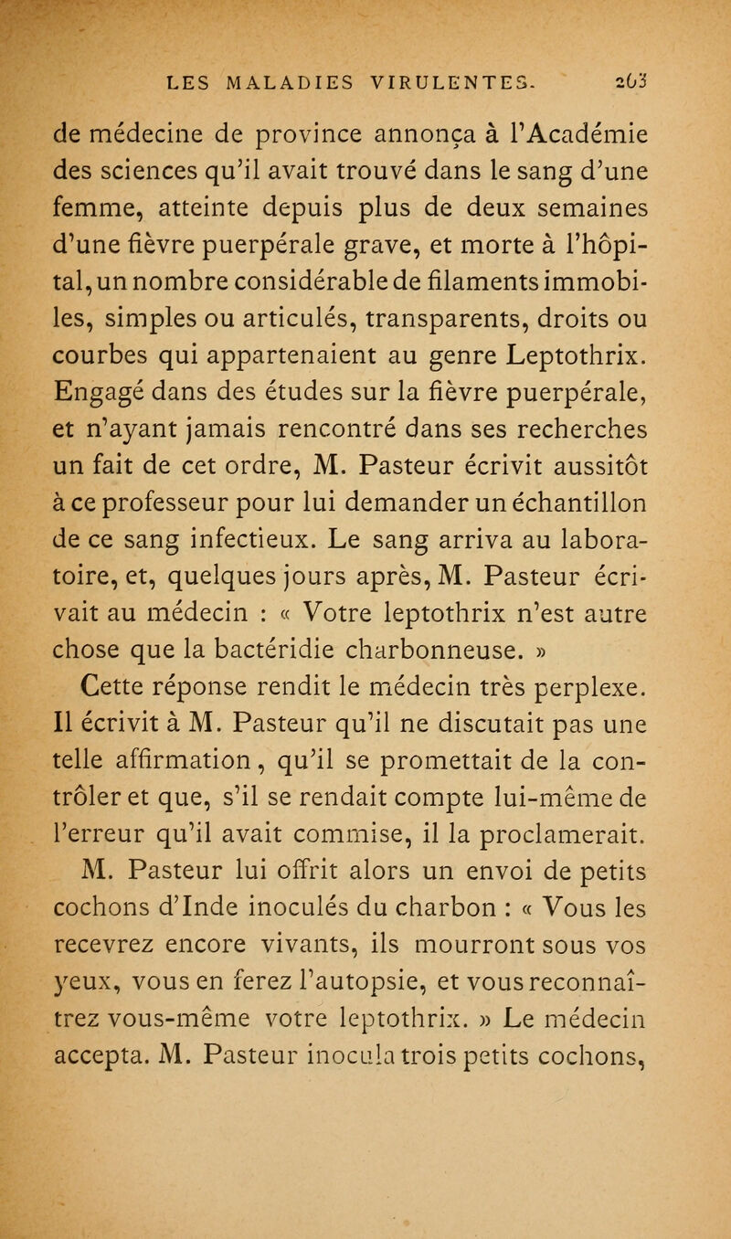 de médecine de province annonça à l'Académie des sciences qu'il avait trouvé dans le sang d'une femme, atteinte depuis plus de deux semaines d'une fièvre puerpérale grave, et morte à l'hôpi- tal, un nombre considérable de filaments immobi- les, simples ou articulés, transparents, droits ou courbes qui appartenaient au genre Leptothrix. Engagé dans des études sur la fièvre puerpérale, et n'ayant jamais rencontré dans ses recherches un fait de cet ordre, M. Pasteur écrivit aussitôt à ce professeur pour lui demander un échantillon de ce sang infectieux. Le sang arriva au labora- toire, et, quelques jours après, M. Pasteur écri- vait au médecin : « Votre leptothrix n'est autre chose que la bactéridie charbonneuse. » Cette réponse rendit le miédecin très perplexe. Il écrivit à M. Pasteur qu'il ne discutait pas une telle affirmation, qu'il se promettait de la con- trôler et que, s'il se rendait compte lui-même de l'erreur qu'il avait commise, il la proclamerait. M. Pasteur lui offrit alors un envoi de petits cochons d'Inde inoculés du charbon : « Vous les recevrez encore vivants, ils mourront sous vos 3^eux, vous en ferez l'autopsie, et vous reconnaî- trez vous-même votre leptothrix. » Le médecin accepta. M. Pasteur inocula trois petits cochons,