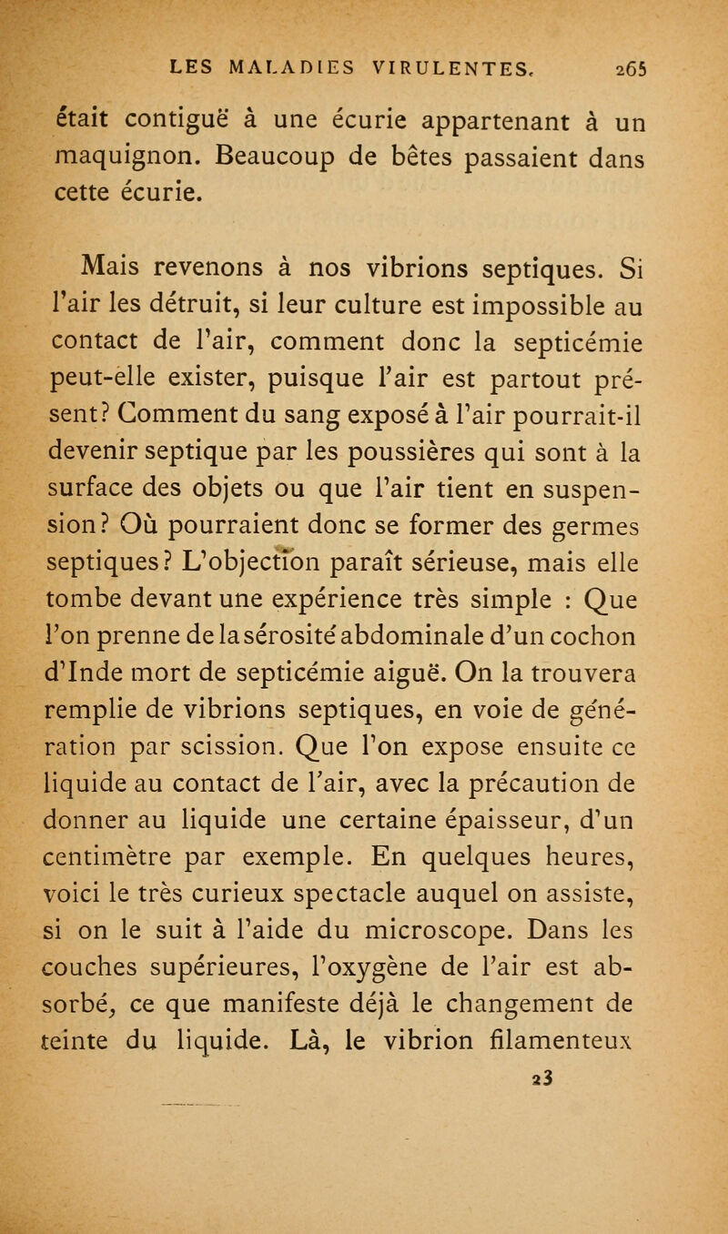 était contiguë à une écurie appartenant à un maquignon. Beaucoup de bêtes passaient dans cette écurie. Mais revenons à nos vibrions septiques. Si l'air les détruit, si leur culture est impossible au contact de Pair, comment donc la septicémie peut-elle exister, puisque l'air est partout pré- sent? Comment du sang exposé à l'air pourrait-il devenir septique par les poussières qui sont à la surface des objets ou que Pair tient en suspen- sion? Où pourraient donc se former des germes septiques? L'objection paraît sérieuse, mais elle tombe devant une expérience très simple : Que l'on prenne de la sérosité' abdominale d'un cochon d'Inde mort de septicémie aiguë. On la trouvera remplie de vibrions septiques, en voie de ge'né- ration par scission. Que l'on expose ensuite ce liquide au contact de Tair, avec la précaution de donner au liquide une certaine épaisseur, d'un centimètre par exemple. En quelques heures, voici le très curieux spectacle auquel on assiste, si on le suit à l'aide du microscope. Dans les couches supérieures, l'oxygène de l'air est ab- sorbé, ce que manifeste déjà le changement de teinte du liquide. Là, le vibrion filamenteux 23