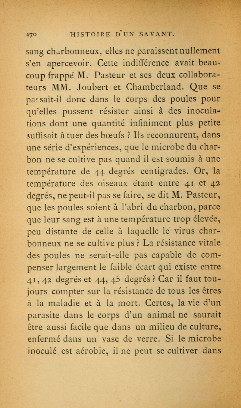 sang charbonneux, elles ne paraissent nullement s'en apercevoir. Cette indifférence avait beau- coup frappé M. Pasteur et ses deux collabora- teurs MM. Joubert et Chamberland. Que se par sait-il donc dans le corps des poules pour qu'elles pussent résister ainsi à des inocula- tions dont une quantité infiniment plus petite suffisait à tuer des bœufs ? Ils reconnurent, dans une série d'expériences, que le microbe du char- bon ne se cultive pas quand il est soumis à une température de 44 degrés centigrades. Or, la température des oiseaux étant entre 4 c et 42 degrés, ne peut-il pas se faire, se dit M. Pasteur, que les poules soient à l'abri du charbon, parce que leur sang est à une température trop élevée, peu distante de celle à laquelle le virus char- bonneux ne se cultive plus ? La résistance vitale des poules ne serait-elle pas capable de com- penser largement le faible écart qui existe entre 41, 42 degrés et 44, 45 degrés ? Car il faut tou- jours compter sur la résistance de tous les êtres à la maladie et à la mort. Certes, la vie d'un parasite dans le corps d'un animal ne saurait être aussi facile que dans un milieu de culture, enfermé dans un vase de verre. Si le microbe inoculé est aérobie, il ne peut se cultiver dans