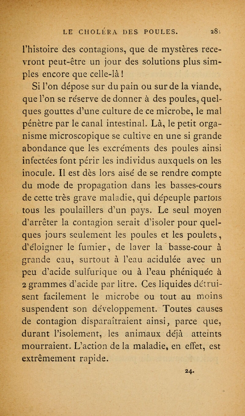 l'histoire des contagions, que de mystères rece- vront peut-être un jour des solutions plus sim- ples encore que celle-là! Si l'on dépose sur du pain ou sur de la viande, que Ton se réserve de donner à des poules, quel- ques gouttes d'une culture de ce microbe, le mal pénètre par le canal intestinal. Là, le petit orga- nisme microscopique se cultive en une si grande abondance que les excre'ments des poules ainsi infectées font périr les individus auxquels on les inocule. Il est dès lors aisé de se rendre compte du mode de propagation dans les basses-cours de cette très grave maladie, qui dépeuple partois tous les poulaillers d'un pays. Le seul moyen d'arrêter la contagion serait d'isoler pour quel- ques jours seulement les poules et les poulets, d'éloigner le fumier, de laver la basse-cour à grande eau, surtout à l'eau acidulée avec un peu d'acide sulfurique ou à l'eau phéniquéc à 2 grammes d'acide par litre. Ces liquides détrui- sent facilement le microbe ou tout au moins suspendent son développement. Toutes causes de contagion disparaîtraient ainsi^ parce que, durant l'isolement, les animaux déjà atteints mourraient. L'action de la maladie^ en effet, est extrêmement rapide. 24.