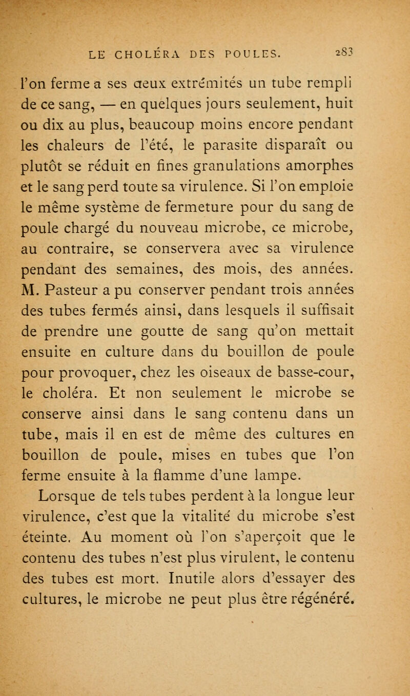 l'on ferme a ses aeux extrémités un tube rempli de ce sang, — en quelques jours seulement, huit ou dix au plus, beaucoup moins encore pendant les chaleurs de Pété, le parasite disparaît ou plutôt se réduit en fines granulations amorphes et le sang perd toute sa virulence. Si l'on emploie le même système de fermeture pour du sang de poule chargé du nouveau microbe, ce microbe^ au contraire, se conservera avec sa virulence pendant des semaines, des mois, des années. M. Pasteur a pu conserver pendant trois années des tubes fermés ainsi, dans lesquels il suffisait de prendre une goutte de sang qu'on mettait ensuite en culture dans du bouillon de poule pour provoquer, chez les oiseaux de basse-cour, le choléra. Et non seulement le microbe se conserve ainsi dans le sang contenu dans un tube, mais il en est de même des cultures en bouillon de poule, mises en tubes que Ton ferme ensuite à la flamme d'une lampe. Lorsque de tels tubes perdent à la longue leur virulence, c'est que la vitalité du microbe s'est éteinte. Au moment où Ton s'aperçoit que le contenu des tubes n'est plus virulent, le contenu des tubes est mort. Inutile alors d'essa3^er des cultures, le microbe ne peut plus être régénéré.