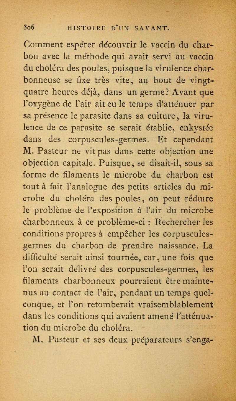 Comment espérer de'couvrir le vaccin du char- bon avec la me'thode qui avait servi au vaccin du choléra des poules, puisque la virulence char- bonneuse se fixe très vite, au bout de vingt- quatre heures déjà, dans un germe? Avant que l'oxygène de Pair ait eu le temps d'atte'nuer par sa présence le parasite dans sa culture, la viru- lence de ce parasite se serait établie, enkystée dans des corpuscules-germes. Et cependant M. Pasteur ne vit pas dans cette objection une objection capitale. Puisque, se disait-il, sous sa forme de filaments le microbe du charbon est tout à fait Tanalogue des petits articles du mi- crobe du choléra des poules, on peut réduire le problème de l'exposition à l'air du microbe charbonneux à ce problème-ci : Rechercher les conditions propres à empêcher les corpuscules- germes du charbon de prendre naissance. La difficulté serait ainsi tournée, car, une fois que l'on serait délivré des corpuscules-germes, les filaments charbonneux pourraient être mainte- nus au contact de l'air, pendant un temps quel- conque, et l'on retomberait vraisemblablement dans les conditions qui avaient amené l'atténua- tion du microbe du choléra. M. Pasteur et ses deux préparateurs s'enga-