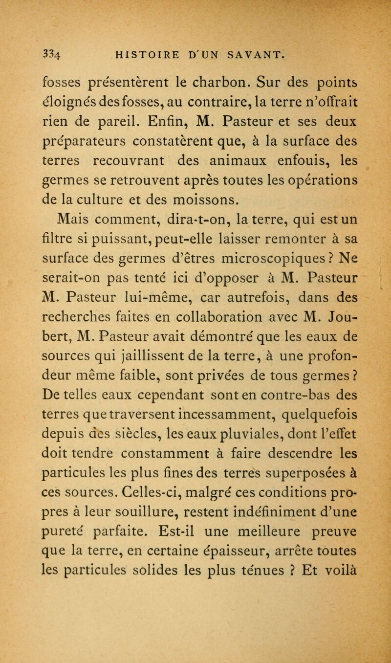 fosses présentèrent le charbon. Sur des points e'ioigne's des fosses, au contraire, la terre n'offrait rien de pareil. Enfin, M. Pasteur et ses deux pre'parateurs constatèrent que, à la surface des terres recouvrant des animaux enfouis, les germes se retrouvent après toutes les opérations de la culture et des moissons. Mais comment, dira-t-on, la terre, qui est un filtre si puissant, peut-elle laisser remonter à sa surface des germes d'êtres microscopiques ? Ne serait-on pas tenté ici d'opposer à M. Pasteur M. Pasteur lui-même, car autrefois, dans des recherches faites en collaboration avec M. Jou- bert, M. Pasteur avait démontré que les eaux de sources qui jaillissent de la terre, à une profon- deur même faible, sont privées de tous germes ? De telles eaux cependant sont en contre-bas des terres que traversent incessamment, quelquefois depuis des siècles, les eaux pluviales, dont l'effet doit tendre constamment à faire descendre les particules les plus fines des terres superposées à ces sources. Celles-ci, malgré ces conditions pro- pres à leur souillure, restent indéfiniment d'une pureté parfaite. Est-il une meilleure preuve que la terre, en certaine épaisseur, arrête toutes les particules solides les plus ténues ? Et voilà