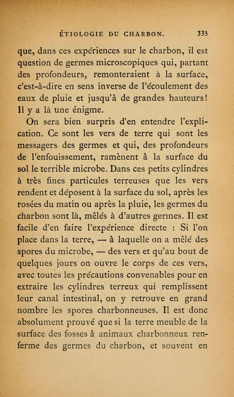 que, dans ces expe'riences sur le charbon, il est question de germes microscopiques qui, partant des profondeurs, remonteraient à la surface, c'est-à-dire en sens inverse de l'écoulement des eaux de pluie et jusqu'à de grandes hauteurs! Il y a là une énigme. On sera bien surpris d'en entendre l'expli- cation. Ce sont les vers de terre qui sont les messagers des germes et qui, des profondeurs de l'enfouissement, ramènent à la surface du sol le terrible microbe. Dans ces petits cylindres à très fines particules terreuses que les vers rendent et déposent à la surface du sol, après les rosées du matin ou après la pluie, les germes du charbon sont là, mêlés à d'autres germes. Il est facile d'en faire l'expérience directe : Si Ton place dans la terre, — à laquelle on a mêlé des spores du microbe, — des vers et qu'au bout de quelques jours on ouvre le corps de ces vers, avec toutes les précautions convenables pour en extraire les cylindres terreux qui remplissent leur canal intestinal, on y retrouve en grand nombre les spores charbonneuses. Il est donc absolument prouvé que si la terre meuble de la surface des fosses à animaux charbonneux ren- ferme des germ^es du charbon, et souvent en