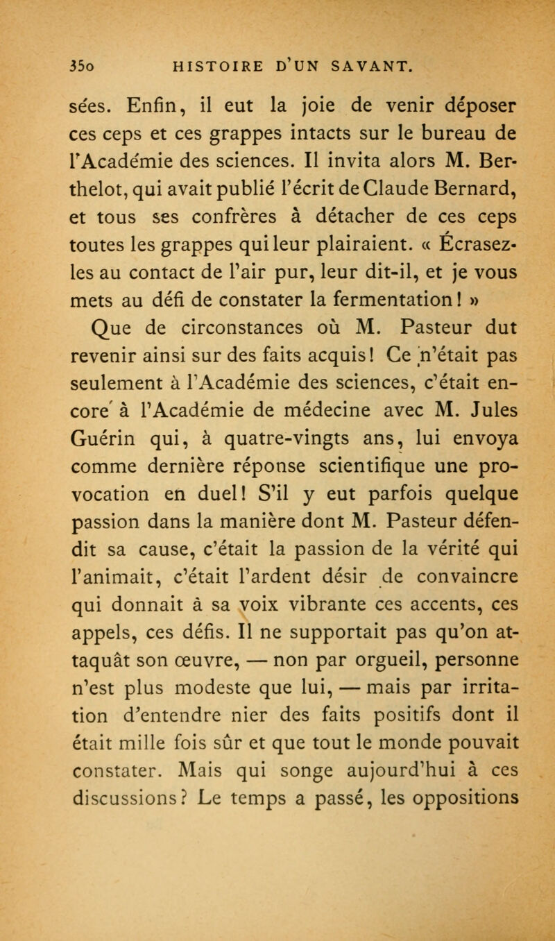 sées. Enfin, il eut la joie de venir déposer ces ceps et ces grappes intacts sur le bureau de TAcadémie des sciences. Il invita alors M. Ber- thelot, qui avait publié l'écrit de Claude Bernard, et tous ses confrères à détacher de ces ceps toutes les grappes qui leur plairaient. « Écrasez- les au contact de Pair pur, leur dit-il, et je vous mets au défi de constater la fermentation I » Que de circonstances où M. Pasteur dut revenir ainsi sur des faits acquis! Ce n'était pas seulement à TAcadémie des sciences, c'était en- core' à l'Académie de médecine avec M. Jules Guérin qui, à quatre-vingts ans, lui envoya comme dernière réponse scientifique une pro- vocation en duel! S'il y eut parfois quelque passion dans la manière dont M. Pasteur défen- dit sa cause, c'était la passion de la vérité qui l'animait, c'était l'ardent désir de convaincre qui donnait à sa voix vibrante ces accents, ces appels, ces défis. Il ne supportait pas qu'on at- taquât son œuvre, — non par orgueil, personne n'est plus modeste que lui, — mais par irrita- tion d'entendre nier des faits positifs dont il était mille fois sûr et que tout le monde pouvait constater. Mais qui songe aujourd'hui à ces discussions? Le temps a passé, les oppositions