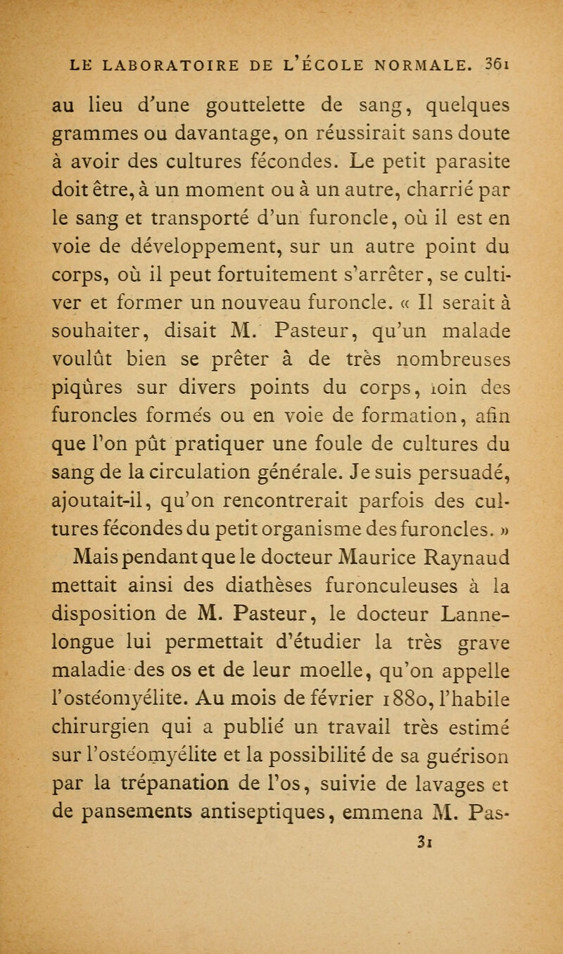 au lieu d'une gouttelette de sang, quelques grammes ou davantage, on réussirait sans doute à avoir des cultures fécondes. Le petit parasite doit être, à un moment ou à un autre, charrié par le sang et transporté d'un furoncle, où il est en voie de développement, sur un autre point du corps, où il peut fortuitement s^arrêter, se culti- ver et former un nouveau furoncle. « Il serait à souhaiter, disait M. Pasteur, qu'un malade voulût bien se prêter à de très nombreuses piqûres sur divers points du corps, loin des furoncles formés ou en voie de formation, afin que Ton pût pratiquer une foule de cultures du sang de la circulation générale. Je suis persuadé, ajoutait-il, qu'on rencontrerait parfois des cul- tures fécondes du petit organisme des furoncles. » Mais pendant que le docteur Maurice Raynaud mettait ainsi des diathèses furonculeuses à la disposition de M. Pasteur, le docteur Lanne- longue lui permettait d'étudier la très grave maladie des os et de leur moelle, qu'on appelle l'ostéomyéUte. Au mois de février 1880, l'habile chirurgien qui a publié un travail très estimé sur l'ostéomyélite et la possibilité de sa guérison par la trépanation de Tos, suivie de lavages et de pansements antiseptiques, emmena M. Pas- Si