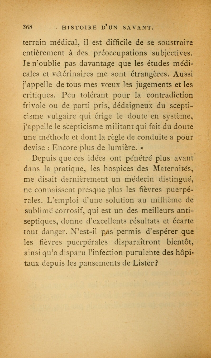 terrain médical, il est difficile de se soustraire entièrement à des préoccupations subjectives. Je n^oublie pas davantage que les études médi- cales et vétérinaires me sont étrangères. Aussi j'appelle de tous mes vœux les jugements et les critiques. Peu tolérant pour la contradiction frivole ou de parti pris, dédaigneux du scepti- cisme vulgaire qui érige le doute en système, j^appelle le scepticisme militant qui fait du doute une méthode et dont la règle de conduite a pour devise : Encore plus de lumière. » Depuis que ces idées ont pénétré plus avant dans la pratique, les hospices des Maternit-e's, me disait dernièrement un médecin distingué, ne connaissent presque plus les fièvres puerpé- rales. L'emploi d'une solution au millième de sublimé corrosif, qui est un des meilleurs anti- septiques, donne d'excellents résultats et écarte tout danger. N'est-il p^s permis d'espérer que les fièvres puerpérales disparaîtront bientôt, ainsi qu'a disparu l'infection purulente des hôpi- taux depuis les pansements de Lister?