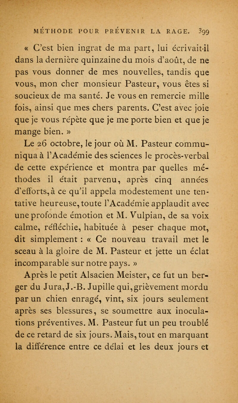 « C'est bien ingrat de ma part, lui dcrivait-il dans la dernière quinzaine du mois d'août, de ne pas vous donner de mes nouvelles, tandis que vous, mon cher monsieur Pasteur, vous êtes si soucieux de ma santé. Je vous en remercie mille fois, ainsi que mes chers parents. C'est avec joie que je vous re'pète que je me porte bien et que je mange bien. )> Le 26 octobre, le jour où M. Pasteur commu- niqua à TAcadémie des sciences le procès-verbal de cette expe'rience et montra par quelles mé- thodes il était parvenu, après cinq années d'eflbrts,à ce qu'il appela modestement une ten- tative heureuse, toute l'Académie applaudit avec une profonde émotion et M. Vulpian, de sa voix calme, réfléchie, habituée à peser chaque mot, dit simplement : « Ce nouveau travail met le sceau à la gloire de M. Pasteur et jette un éclat incomparable sur notre pays. )> Après le petit Alsacien Meister, ce fut un ber- ger du Jura, J.-B. Jupille qui,grièvement mordu par un chien enragé, vint, six jours seulement après ses blessures, se soumettre aux inocula- tions préventives. M. Pasteur fut un peu troublé de ce retard de six jours. Mais, tout en marquant la différence entre ce délai et les deux jours et