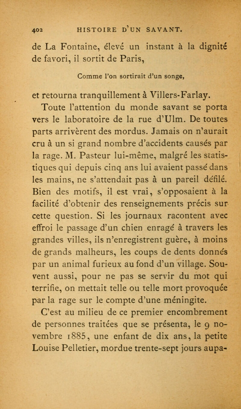 de La Fontaine, élevé un instant à la dignité de favori, il sortit de Paris, Comme l'on sortirait d'un songe, et retourna tranquillement à Villers-Farlay. Toute Inattention du monde savant se porta vers le laboratoire de la rue d'Ulm. De toutes parts arrivèrent des mordus. Jamais on n'aurait cru à un si grand nombre d'accidents causés par la rage. M. Pasteur lui-même, malgré les statis- tiques qui depuis cinq ans lui avaient passé dans les mains, ne s'attendait pas à un pareil défilé. Bien des motifs, il est vrai, s'opposaient à la facilité d'obtenir des renseignements précis sur cette question. Si les journaux racontent avec effroi le passage d'un chien enragé à travers les grandes villes, ils n'enregistrent guère, à moins de grands malheurs, les coups de dents donnés par un animal furieux au fond d'un village. Sou- vent aussi, pour ne pas se servir du mot qui terrifie, on mettait telle ou telle mort provoquée parla rage sur le compte d'une méningite. C'est au milieu de ce premier encombrement de personnes traitées que se présenta, le 9 no- vembre i885, une enfant de dix ans, la petite Louise Pelletier, mordue trente-sept jours aupa-