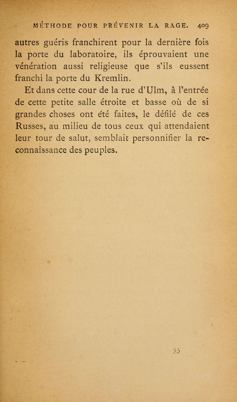 autres guéris franchirent pour la dernière fois la porte du laboratoire, ils éprouvaient une vénération aussi religieuse que sMIs eussent franchi la porte du Kremlin. Et dans cette cour de la rue d'Ulm, à l'entrée de cette petite salle étroite et basse où de si grandes choses ont été faites, le défilé de ces Russes, au milieu de tous ceux qui attendaient leur tour de salut, semblait personnifier la re- connaissance des peuples.