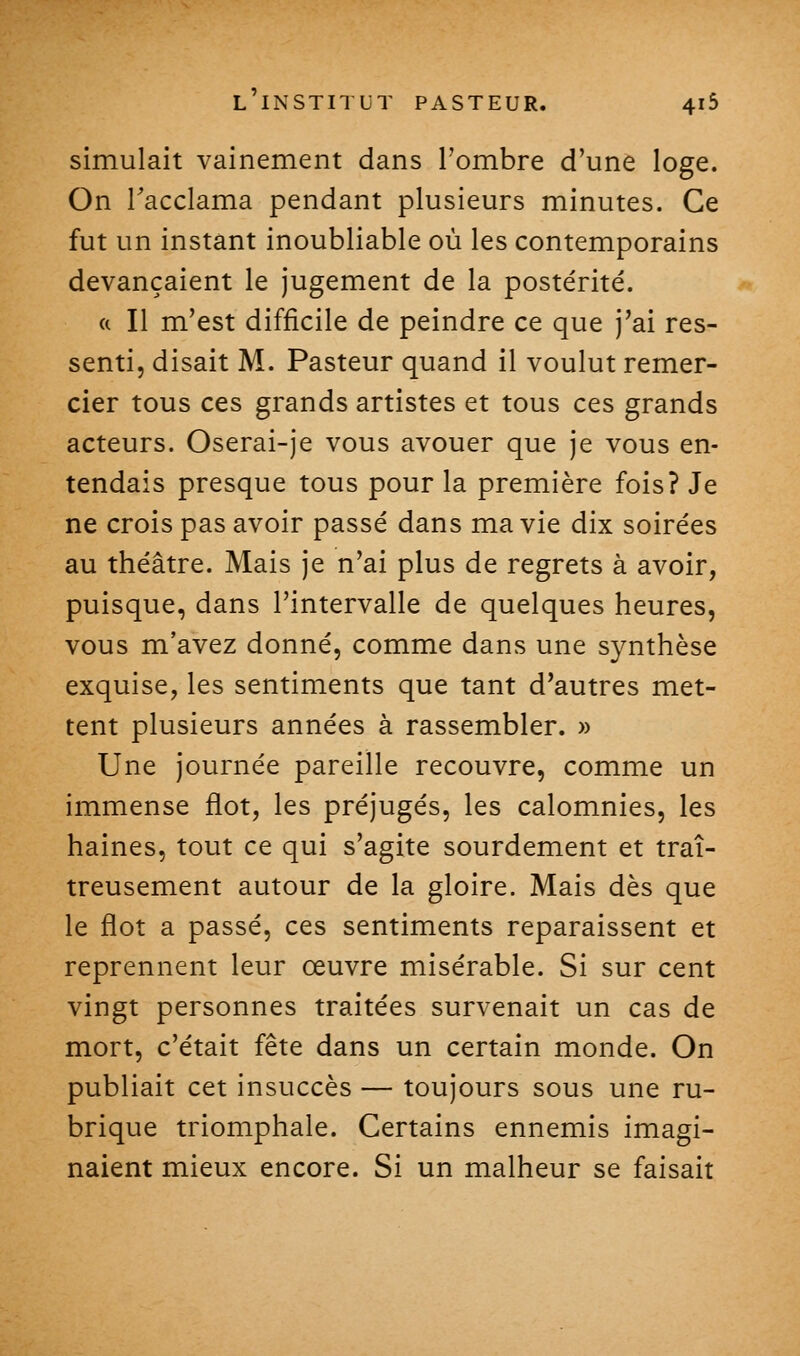 simulait vainement dans l'ombre d'une loge. On Tacclama pendant plusieurs minutes. Ce fut un instant inoubliable où les contemporains devançaient le jugement de la postérité. (( Il m'est difficile de peindre ce que j'ai res- senti, disait M. Pasteur quand il voulut remer- cier tous ces grands artistes et tous ces grands acteurs. Oserai-je vous avouer que je vous en- tendais presque tous pour la première fois? Je ne crois pas avoir passé dans ma vie dix soirées au théâtre. Mais je n'ai plus de regrets à avoir, puisque, dans l'intervalle de quelques heures, vous m'avez donné, comme dans une synthèse exquise, les sentiments que tant d'autres met- tent plusieurs années à rassembler. » Une journée pareille recouvre, comme un immense flot, les préjugés, les calomnies, les haines, tout ce qui s'agite sourdement et traî- treusement autour de la gloire. Mais dès que le flot a passé, ces sentiments reparaissent et reprennent leur œuvre misérable. Si sur cent vingt personnes traitées survenait un cas de mort, c'était fête dans un certain monde. On publiait cet insuccès — toujours sous une ru- brique triomphale. Certains ennemis imagi- naient mieux encore. Si un malheur se faisait