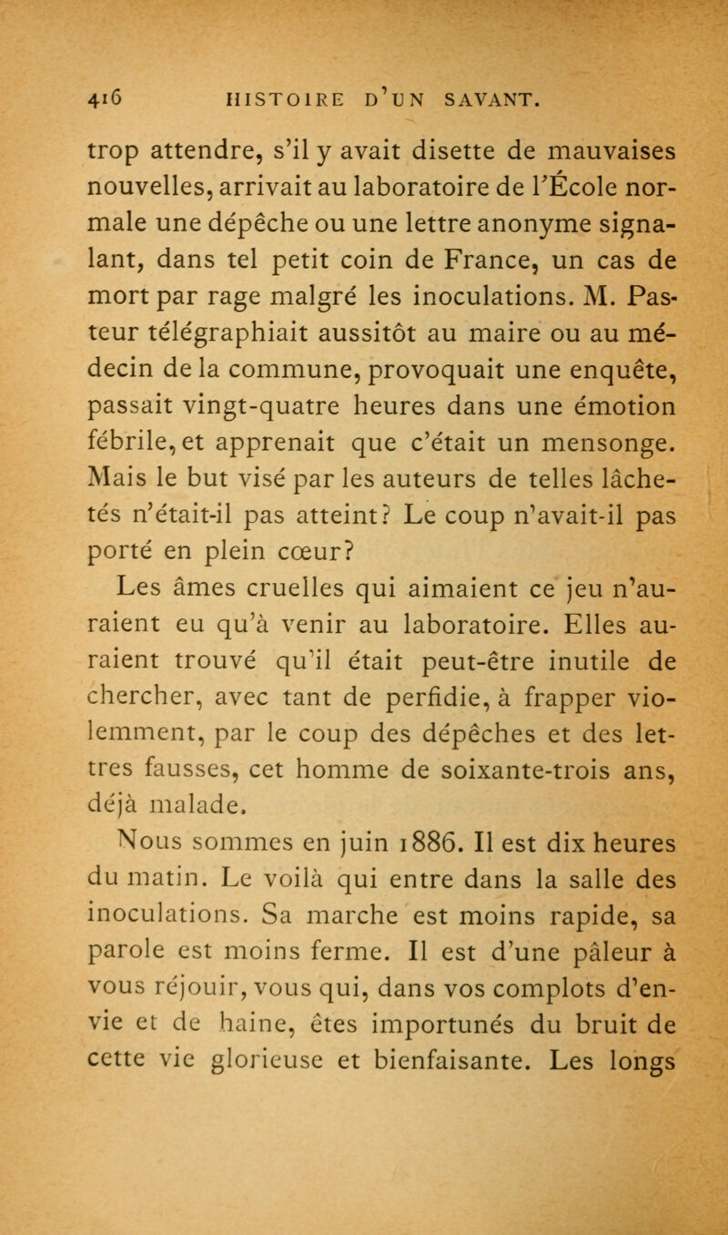 trop attendre, s'il y avait disette de mauvaises nouvelles, arrivait au laboratoire de TÉcole nor- male une dépêche ou une lettre anonyme signa- lant, dans tel petit coin de France, un cas de mort par rage malgré les inoculations. M. Pas- teur télégraphiait aussitôt au maire ou au mé- decin de la commune, provoquait une enquête, passait vingt-quatre heures dans une émotion fébrile, et apprenait que c'était un mensonge. Mais le but visé par les auteurs de telles lâche- tés n'était-il pas atteint? Le coup n'avait-il pas porté en plein cœur? Les âmes cruelles qui aimaient ce jeu n'au- raient eu qu'à venir au laboratoire. Elles au- raient trouvé qu'il était peut-être inutile de chercher, avec tant de perfidie, à frapper vio- lemment, par le coup des dépêches et des let- tres fausses, cet homme de soixante-trois ans, déjà malade. Nous sommes en juin 1886. Il est dix heures du matin. Le voilà qui entre dans la salle des inoculations. Sa marche est moins rapide, sa parole est moins ferme. Il est d'une pâleur à vous réjouir, vous qui, dans vos complots d'en- vie et de haine, êtes importunés du bruit de cette vie glorieuse et bienfaisante. Les longs