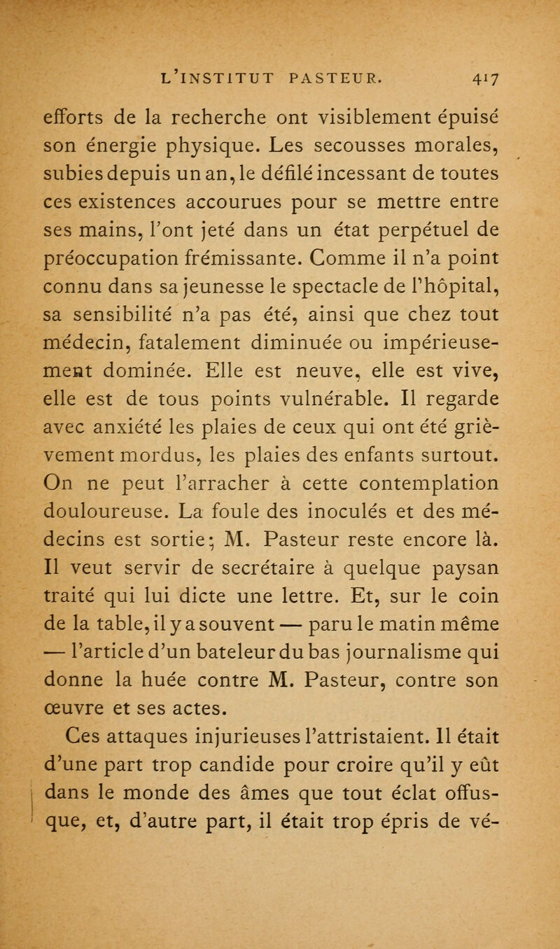 efforts de la recherche ont visiblement épuisé son énergie physique. Les secousses morales, subies depuis un an, le défilé incessant de toutes ces existences accourues pour se mettre entre ses mains, l'ont jeté dans un état perpétuel de préoccupation frémissante. Comme il n'a point connu dans sa jeunesse le spectacle de Thôpital, sa sensibilité n'a pas été, ainsi que chez tout médecin, fatalement diminuée ou impérieuse- méat dominée. Elle est neuve, elle est vive, elle est de tous points vulnérable. Il regarde avec anxiété les plaies de ceux qui ont été griè- vement mordus, les plaies des enfants surtout. On ne peut l'arracher à cette contemplation douloureuse. La foule des inoculés et des mé- decins est sortie; M. Pasteur reste encore là. Il veut servir de secrétaire à quelque paysan traité qui lui dicte une lettre. Et, sur le coin de la table, il y a souvent — paru le matin même — l'article d'un bateleur du bas journalisme qui donne la huée contre M. Pasteur, contre son œuvre et ses actes. Ces attaques injurieuses l'attristaient. 11 était d'une part trop candide pour croire qu'il y eût dans le monde des âmes que tout éclat offus- que, et, d'autre part, il était trop épris de vé-