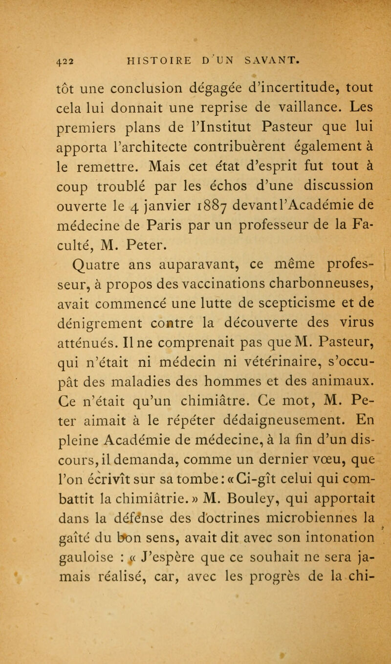 tôt une conclusion dégagée d'incertitude, tout cela lui donnait une reprise de vaillance. Les premiers plans de l'Institut Pasteur que lui apporta l'architecte contribuèrent également à le remettre. Mais cet état d'esprit fut tout à coup troublé par les échos d'une discussion ouverte le 4 janvier 1887 devant l'Académie de médecine de Paris par un professeur de la Fa- cuké, M. Peter. Quatre ans auparavant, ce même profes- seur, à propos des vaccinations charbonneuses, avait commencé une lutte de scepticisme et de dénigrement contre la découverte des virus atténués. Une comprenait pas que M. Pasteur, qui n'était ni médecin ni vétérinaire, s'occu- pât des maladies des hommes et des animaux. Ce n'était qu'un chimiâtre. Ce mot, M. Pe- ter aimait à le répéter dédaigneusement. En pleine Académie de médecine, à la fin d'un dis- cours, il demanda, comme un dernier vœu, que l'on écrivît sur sa tombe : «Ci-gît celui qui com- battit la chimiâtrie.» M. Bouley, qui apportait dans la défense des doctrines microbiennes la gaîté du bon sens, avait dit avec son intonation gauloise : « J'espère que ce souhait ne sera ja- mais réalisé, car, avec les progrès de la chi-