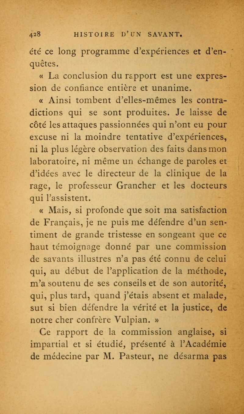 été ce long programme d'expériences et d'en- ' quêtes. « La conclusion du rapport est une expres- sion de confiance entière et unanime. « Ainsi tombent d'elles-mêmes les contra- dictions qui se sont produites. Je laisse de côté les attaques passionnées qui n'ont eu pour excuse ni la moindre tentative d'expériences, ni la plus légère observation des faits dans mon laboratoire, ni même un échange de paroles et d'idées avec le directeur de la clinique de la rage, le professeur Grancher et les docteurs qui l'assistent. « Mais, si profonde que soit ma satisfaction de Français, je ne puis me défendre d'un sen- timent de grande tristesse en songeant que ce haut témoignage donné par une commission de savants illustres n'a pas été connu de celui qui, au début de l'application de la méthode, m'a soutenu de ses conseils et de son autorité, qui, plus tard, quand j'étais absent et malade, sut si bien défendre la vérité et la justice, de notre cher confrère Vulpian. » Ce rapport de la commission anglaise, si impartial et si étudié, présenté à l'Académie de médecine par M. Pasteur, ne désarma pas