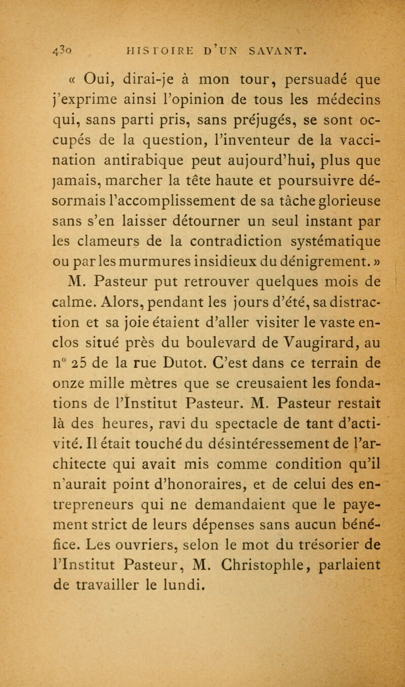 « Oui, dirai-je à mon tour, persuadé que j'exprime ainsi l'opinion de tous les médecins qui, sans parti pris, sans préjugés, se sont oc- cupés de la question, l'inventeur de la vacci- nation antirabique peut aujourd'hui, plus que jamais, marcher la tête haute et poursuivre dé- sormais Taccomplissement de sa tâche glorieuse sans s'en laisser détourner un seul instant par les clameurs de la contradiction systématique ou par les murmures insidieux du dénigrement. » M. Pasteur put retrouver quelques mois de calme. Alors, pendant les jours d'été, sa distrac- tion et sa joie étaient d'aller visiter le vaste en- clos situé près du boulevard de Vaugirard, au n* 25 de la rue Dutot. C'est dans ce terrain de onze mille mètres que se creusaient les fonda- tions de l'Institut Pasteur. M. Pasteur restait là des heures, ravi du spectacle de tant d'acti- vité. Il était touché du désintéressement de l'ar- chitecte qui avait mis comme condition qu'il n'aurait point d'honoraires, et de celui des en- trepreneurs qui ne demandaient que le paye- ment strict de leurs dépenses sans aucun béné- fice. Les ouvriers, selon le mot du trésorier de l'Institut Pasteur, M. Ghristophle, parlaient de travailler le lundi.