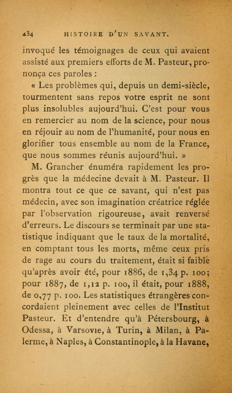 invoqué les témoignages de ceux qui avaient assisté aux premiers efforts de M. Pasteur, pro- nonça ces paroles : « Les problèmes qui, depuis un demi-siècle, tourmentent sans repos votre esprit ne sont plus insolubles aujourd'hui. C'est pour vous en remercier au nom de la science, pour nous en réjouir au nom de Thumanité, pour nous en glorifier tous ensemble au nom de la France, que nous sommes réunis aujourd'hui. » M. Grancher énuméra rapidement les pro- grès que la médecine devait à M. Pasteur. Il montra tout ce que ce savant, qui n'est pas médecin, avec son imagination créatrice réglée par l'observation rigoureuse, avait renversé d'erreurs. Le discours se terminait par une sta- tistique indiquant que le taux de la mortalité, en comptant tous les morts, même ceux pris de rage au cours du traitement, était si faible qu'après avoir été, pour 1886, de 1,34 p. 100; pour 1887, de 1,12 p. 100, il était, pour 1888, de 0,77 p. 100. Les statistiques étrangères con- cordaient pleinement avec celles de l'Institut Pasteur. Et d'entendre qu'à Pétersbourg, à Odessa, à Varsovie, à Turin, à Milan, à Pa- lerme, à Naples, à Constantinople, à la Havane,