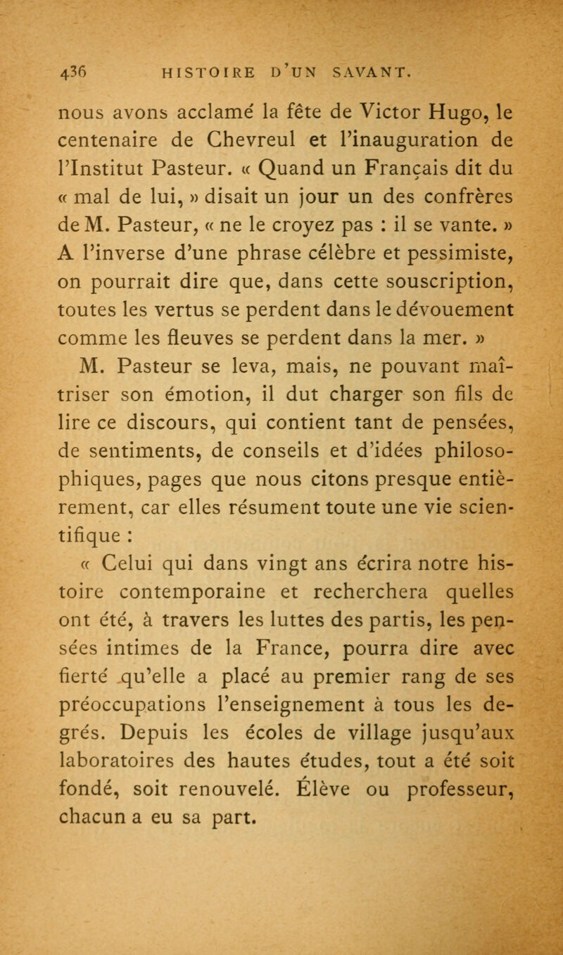 nous avons acclamé la fête de Victor Hugo, le centenaire de Ghevreul et l'inauguration de l'Institut Pasteur. « Quand un Français dit du « mal de lui, » disait un jour un des confrères de M. Pasteur, « ne le croyez pas : il se vante. » A l'inverse d'une phrase célèbre et pessimiste, on pourrait dire que, dans cette souscription, toutes les vertus se perdent dans le dévouement comme les fleuves se perdent dans la mer. » M. Pasteur se leva, mais, ne pouvant maî- triser son émotion, il dut charger son fils de lire ce discours, qui contient tant de pensées, de sentiments, de conseils et d'idées philoso- phiques, pages que nous citons presque entiè- rement, car elles résument toute une vie scien- tifique : (( Celui qui dans vingt ans écrira notre his- toire contemporaine et recherchera quelles ont été, à travers les luttes des partis, les peij- sées intimes de la France, pourra dire avec fierté qu'elle a placé au premier rang de ses préoccupations l'enseignement à tous les de- grés. Depuis les écoles de village jusqu'aux laboratoires des hautes études, tout a été soit fondé, soit renouvelé. Élève ou professeur, chacun a eu sa part.