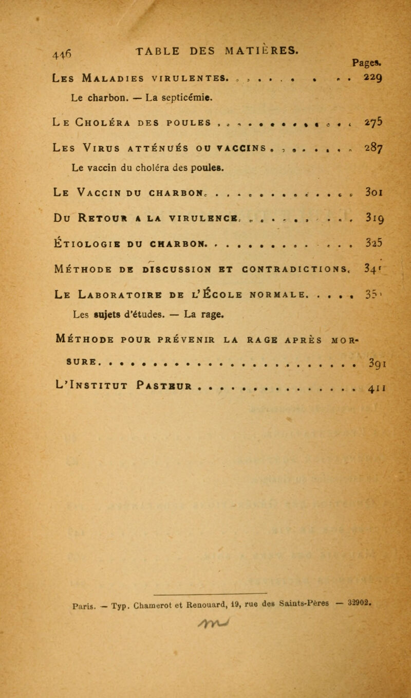 4^6 TABLE DES MATIERES. Page». Les Maladies virulentes. ,,.... • .■ . 229 Le charbon. — La septicémie. LeCholéra des poules . , -, . • • • • « « c • < 273 Les Virus atténués 00 vaccins , , , . .... 287 Le vaccin du choléra des poules. Le Vaccin du charboNc ... e ....... c « 3oi Du Retour a la virulbncb. ... Sig Étiologib du charbon ... 325 méthode de discussion et contradictions. 34' Le Laboratoire de l'École normale. .... 33' Les sujets d'études. — La rage. MÉTHODE POUR PRÉVENIR LA RAGE APRÈS MOR- SURE 3qi L'Institut Pastbur 411 Paris. — Typ. Chamerot et Reaouard, 19, rue des Saints-Pères — 32902. /yyu