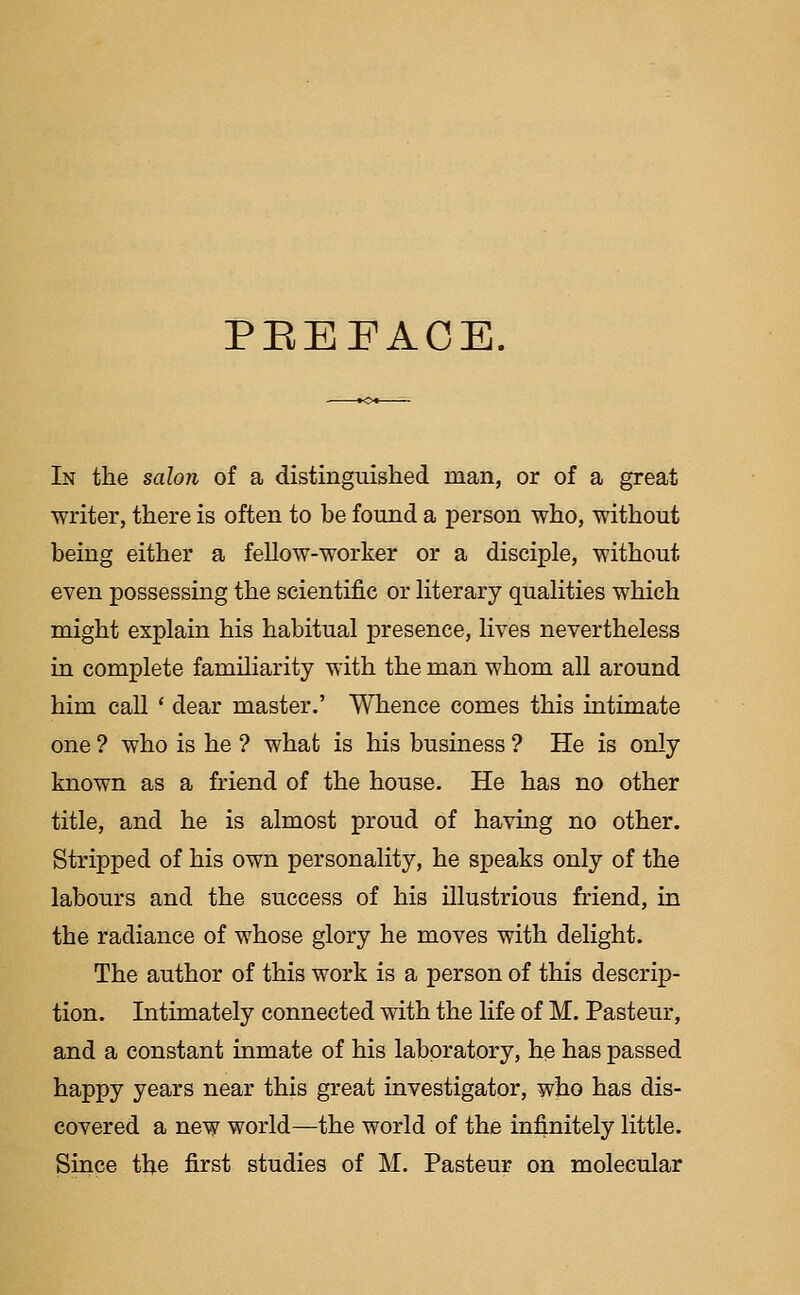 PREFACE. In the salon of a distinguished man, or of a great writer, there is often to be found a person who, without being either a fellow-worker or a disciple, without even possessing the scientific or literary qualities which might explain his habitual presence, lives nevertheless in complete familiarity with the man whom all around him call ' dear master.' Whence comes this intimate one ? who is he ? what is his business ? He is only known as a friend of the house. He has no other title, and he is almost proud of having no other. Stripped of his own personality, he speaks only of the labours and the success of his illustrious friend, in the radiance of whose glory he moves with delight. The author of this work is a person of this descrip- tion. Intimately connected with the life of M. Pasteur, and a constant inmate of his laboratory, he has passed happy years near this great investigator, who has dis- covered a new world—the world of the infinitely little. Since the first studies of M. Pasteur on molecular