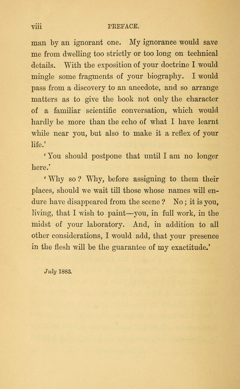 man by an ignorant one. My ignorance would save me from dwelling too strictly or too long on technical details. With the exposition of your doctrine I would mingle some fragments of your biography. I would pass from a discovery to an anecdote, and so arrange matters as to give the book not only the character of a familiar scientific conversation, which would hardly be more than the echo of what I have learnt while near you, but also to make it a reflex of your life.' ' You should postpone that until I am no longer here.' ' Why so ? Why, before assigning to them their places, should we wait till those whose names wUl en- dure have disappeared from the scene ? No; it is you, living, that I wish to paint—you, in full work, in the midst of your laboratory. And, in addition to all other considerations, I would add, that your presence in the flesh will be the guarantee of my exactitude.' July 188a