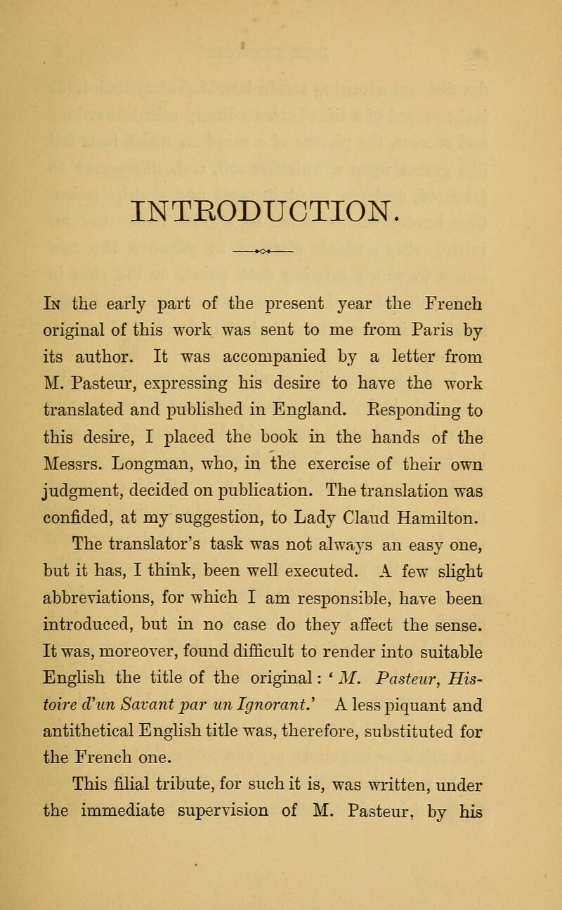 INTRODUCTION. In the early part of the present year the French original of this work was sent to me from Paris by its author. It was accompanied by a letter from M. Pasteur, expressing his desire to have the work translated and published in England. Eesponding to this desire, I placed the book in the hands of the Messrs. Longman, who, in the exercise of their own judgment, decided on publication. The translation was confided, at my suggestion, to Lady Claud Hamilton. The translator's task was not always an easy one, but it has, I think, been well executed. A few slight abbreviations, for which I am responsible, have been introduced, but in no case do they affect the sense. It was, moreover, found difficult to render into suitable English the title of the original: * M. Pasteur, His- ioire dhin Savant par un Ignorant.' A less piquant and antithetical English title was, therefore, substituted for the French one. This filial tribute, for such it is, was written, under the immediate supervision of M. Pasteur, by his