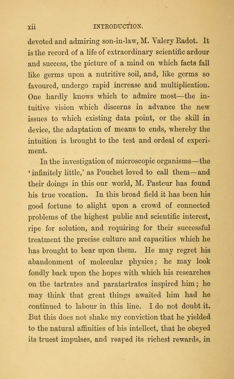 devoted and admiring son-in-law, M. Valery Eadot. It is the record of a life of extraordinary scientific ardour and success, the picture of a mind on which facts fall like germs upon a nutritive soil, and, like germs so favoured, undergo rapid increase and multij)lication. One hardly knows which to admire most—the in- tuitive vision which discerns in advance the new issues to which existing data point, or the skill in device, the adaptation of means to ends, whereby the intuition is brought to the test and ordeal of experi- ment. In the investigation of microscopic organisms—the * infiinitely little,' as Pouchet loved to call them—and their doings in this our world, M. Pasteur has found his true vocation. In this broad field it has been his good fortune to alight upon a crowed of connected problems of the highest public and scientific interest, ripe for solution, and requiring for their successful treatment the precise culture and capacities which he has brought to bear upon them. He may regret his abandonment of molecular physics; he may look fondly back upon the hopes with which his researches on the tartrates and paratartrates inspired him; he may think that great things awaited him had he continued to labour in this line. I do not doubt it. But this does not shake my conviction that he yielded to the natural affinities of his intellect, that he obeyed its truest impulses, and reaped its richest rewards, in