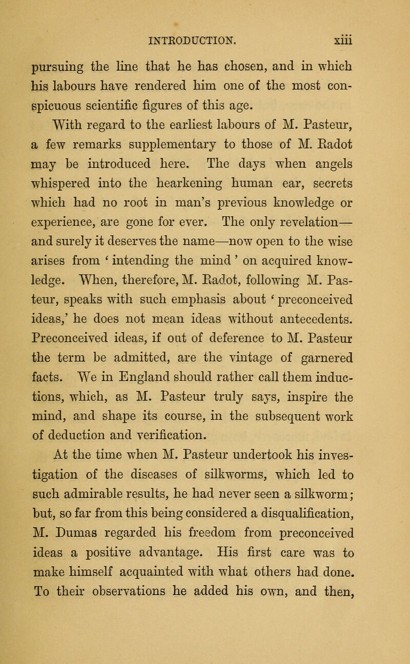 pursuing the line that he has chosen, and in which his labours have rendered him one of the most con- spicuous scientific figures of this age. With regard to the earliest labours of M. Pasteur, a few remarks supplementary to those of M. Eadot may be introduced here. The days when angels whispered into the hearkening human ear, secrets which had no root in man's previous knowledge or experience, are gone for ever. The only revelation— and surely it deserves the name—-now open to the wise arises from * intending the mind ' on acquired know- ledge. When, therefore, M. Eadot, following M. Pas- teur, speaks with such emphasis about * preconceived ideas,' he does not mean ideas without antecedents. Preconceived ideas, if oat of deference to M. Pasteur the term be admitted, are the vintage of garnered facts. We in England should rather call them induc- tions, which, as M. Pasteur truly says, inspire the mind, and shape its course, in the subsequent work of deduction and verification. At the time when M. Pasteur undertook his inves- tigation of the diseases of silkworms, which led to such admkable results, he had never seen a silkworm; but, so far from this being considered a disqualification, M. Dumas regarded his freedom from preconceived ideas a positive advantage. His first care was to make himself acquainted with what others had done. To their observations he added his own, and then,