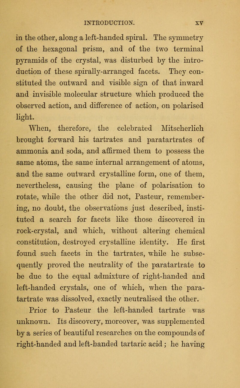 in the other, along a left-handed spiral. The symmetry of the hexagonal prism, and of the two terminal pyramids of the crystal, was disturbed by the intro- duction of these spirally-arranged facets. They con- stituted the outward and visible sign of that inward and invisible molecular structure which produced the observed action, and difference of action, on polarised light. When, therefore, the celebrated Mitscherlich brought forward his tartrates and paratartrates of ammonia and soda, and affirmed them to possess the same atoms, the same internal arrangement of atoms, and the same outward crystalline form, one of them, nevertheless, causing the plane of polarisation to rotate, while the other did not, Pasteur, remember- ing, no doubt, the observations just described, insti- tuted a search for facets like those discovered m rock-crystal, and which, without altermg chemical constitution, destroyed crystalline identity. He first found such facets in the tartrates, while he subse- quently proved the neutrality of the paratartrate to be due to the equal admixture of right-handed and left-handed crystals, one of which, when the para- tartrate was dissolved, exactly neutralised the other. Prior to Pasteur the left-handed tartrate was unknown. Its discovery, moreover, was supplemented by a series of beautiful researches on the compounds of right-handed and left-handed tartaric acid; he having