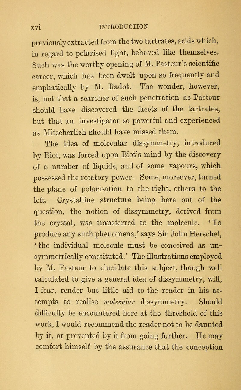 previously extracted from the two tartrates, acids which, in regard to polarised Hght, behaved like themselves. Such was the worthy opening of M. Pasteur's scientific career, which has been dwelt upon so frequently and emphatically by M. Kadot. The wonder, however, is, not that a searcher of such penetration as Pasteur should have discovered the facets of the tartrates, but that an investigator so powerful and experienced as Mitscherlich should have missed them. The idea of molecular dissymmetry, introduced by Biot, was forced upon Biot's mind by the discovery of a number of liquids, and of some vapours, which possessed the rotatory power. Some, moreover, turned the plane of polarisation to the right, others to the left. Crystalline structure being here out of the question, the notion of dissymmetry, derived from the crystal, was transferred to the molecule. ' To produce any such phenomena,' says Sir John Herschel, ' the individual molecule must be conceived as un- symmetrically constituted.' The illustrations employed by M. Pasteur to elucidate this subject, though well calculated to give a general idea of dissymmetry, will, I fear, render but little aid to the reader in his at- tempts to realise molecular dissymmetry. Should difficulty be encountered here at the threshold of this work, I would recommend the reader not to be daunted by it, or prevented by it from going further. He may comfort himself by the assurance that the conception