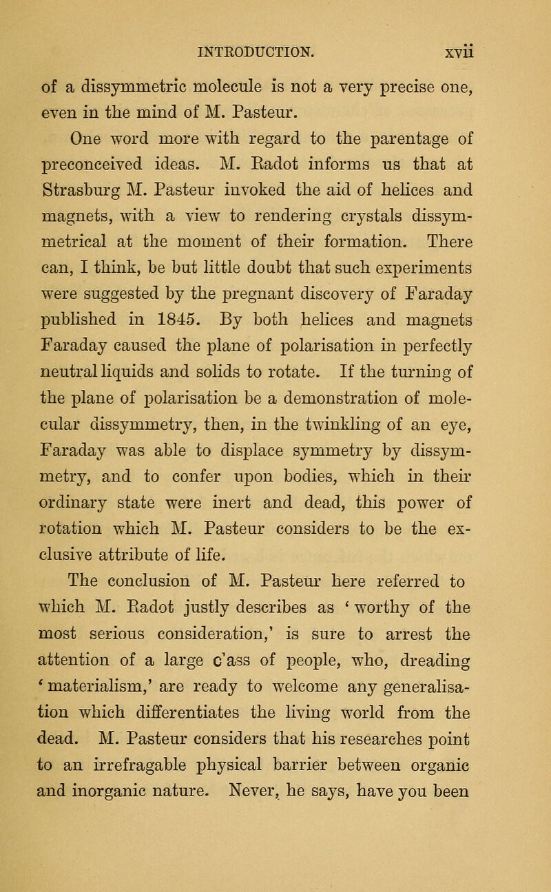 of a dissymmetric molecule is not a very precise one, even in the mind of M. Pastern*. One word more with regard to the parentage of preconceived ideas. M. Eadot informs us that at Strasburg M. Pasteur invoked the aid of helices and magnets, with a view to rendering crystals dissym- metrical at the moment of their formation. There can, I think, be but little doubt that such experiments were suggested by the pregnant discovery of Faraday published in 1845. By both helices and magnets Faraday caused the plane of polarisation in perfectly neutral liquids and solids to rotate. If the turniog of the plane of polarisation be a demonstration of mole- cular dissymmetry, then, in the twinkling of an eye, Faraday was able to displace symmetry by dissym- metry, and to confer upon bodies, which in their ordinary state were inert and dead, this power of rotation which M. Pasteur considers to be the ex- clusive attribute of life. The conclusion of M. Pasteur here referred to which M. Eadot justly describes as * worthy of the most serious consideration,' is sure to arrest the attention of a large c'ass of people, who, dreading * materialism,' are ready to welcome any generalisa- tion v/hich differentiates the living world from the dead. M. Pasteur considers that his researches point to an irrefragable physical barrier between organic and inorganic nature. Never, he says, have you been