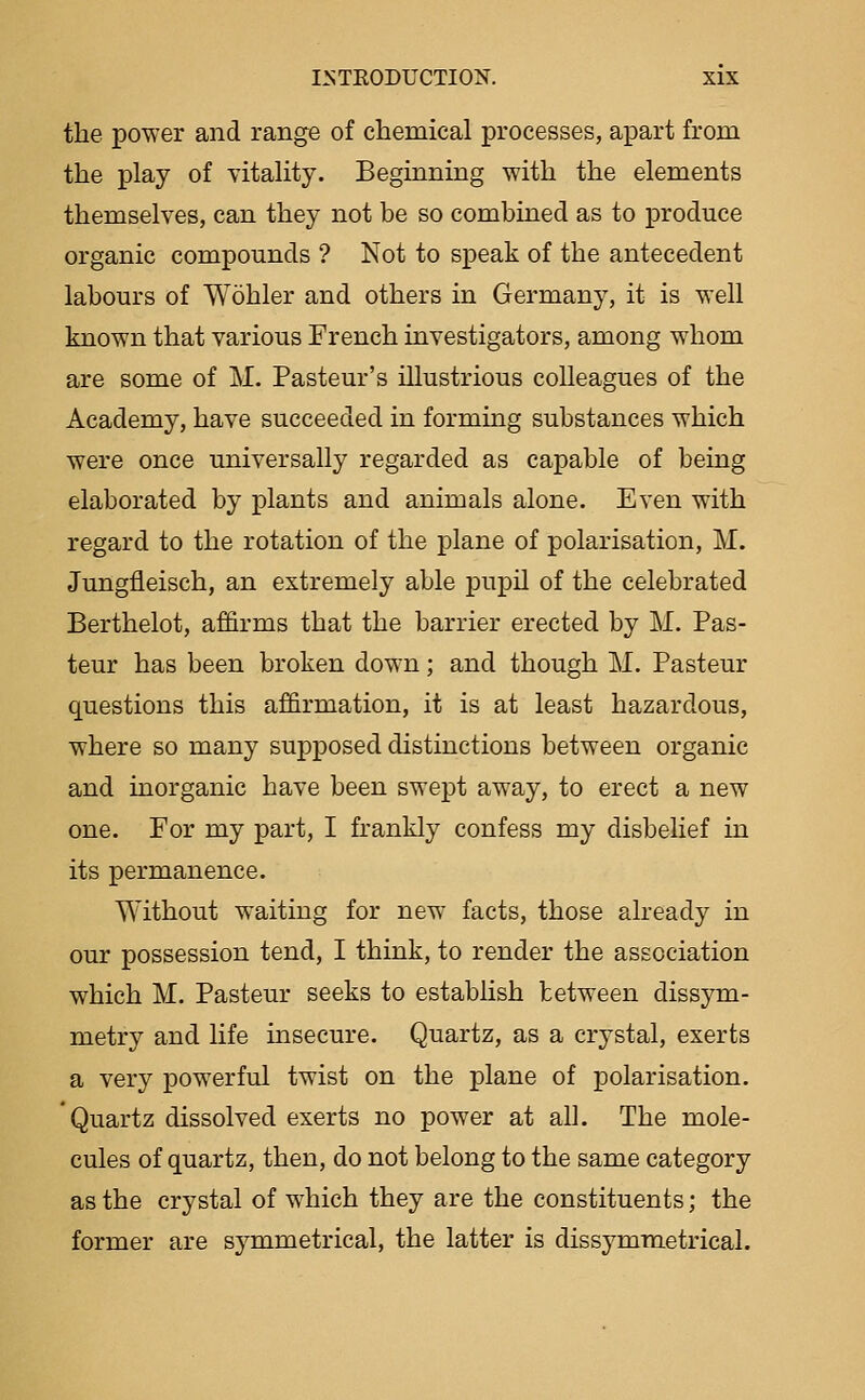 the power and range of chemical processes, apart from the play of vitality. Beginning with the elements themselves, can they not be so combined as to produce organic compounds ? Not to speak of the antecedent labours of Wohler and others in Germany, it is well known that various French investigators, among whom are some of M. Pasteur's illustrious coUeagues of the Academy, have succeeded in forming substances which were once universally regarded as capable of being elaborated by plants and animals alone. Even with regard to the rotation of the plane of polarisation, M. Jungfleisch, an extremely able pupil of the celebrated Berthelot, affirms that the barrier erected by M. Pas- teur has been broken down; and though M. Pasteur questions this affirmation, it is at least hazardous, where so many supposed distinctions between organic and inorganic have been swept away, to erect a new one. For my part, I frankly confess my disbelief in its permanence. Without waiting for new facts, those already in our possession tend, I think, to render the association which M. Pasteur seeks to establish between dissym- metry and life insecure. Quartz, as a crystal, exerts a very powerful twist on the plane of polarisation. Quartz dissolved exerts no power at all. The mole- cules of quartz, then, do not belong to the same category as the crystal of which they are the constituents; the former are symmetrical, the latter is dissymra.etrical.