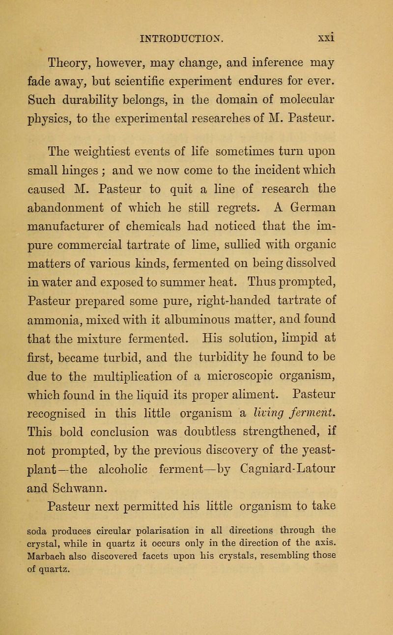 Theory, however, raay change, and inference may fade away, but scientific experiment endures for ever. Such durability belongs, in the domain of molecular physics, to the experimental researches of M. Pasteur. The weightiest events of life sometimes turn upon small hinges ; and we now come to the incident which caused M. Pasteur to quit a line of research the abandonment of which he still regrets. A German manufacturer of chemicals had noticed that the im- pure commercial tartrate of lime, sullied with organic matters of various kinds, fermented on being dissolved in water and exposed to summer heat. Thus prompted, Pasteur prepared some pure, right-handed tartrate of ammonia, mixed with it albuminous matter, and found that the mixture fermented. His solution, limpid at first, became turbid, and the turbidity he found to be due to the multiplication of a microscopic organism, which found in the liquid its proper aliment. Pastern- recognised in this little organism a living ferment. This bold conclusion was doubtless strengthened, if not prompted, by the previous discovery of the yeast- plant—the alcoholic ferment—by Cagniard-Latour and Schwann. Pasteur next permitted his little organism to take soda produces circular polarisation in all directions through the crystal, while in quartz it occurs only in the direction of the axis. Marbach also discovered facets upon his crystals, resembling those of quartz.