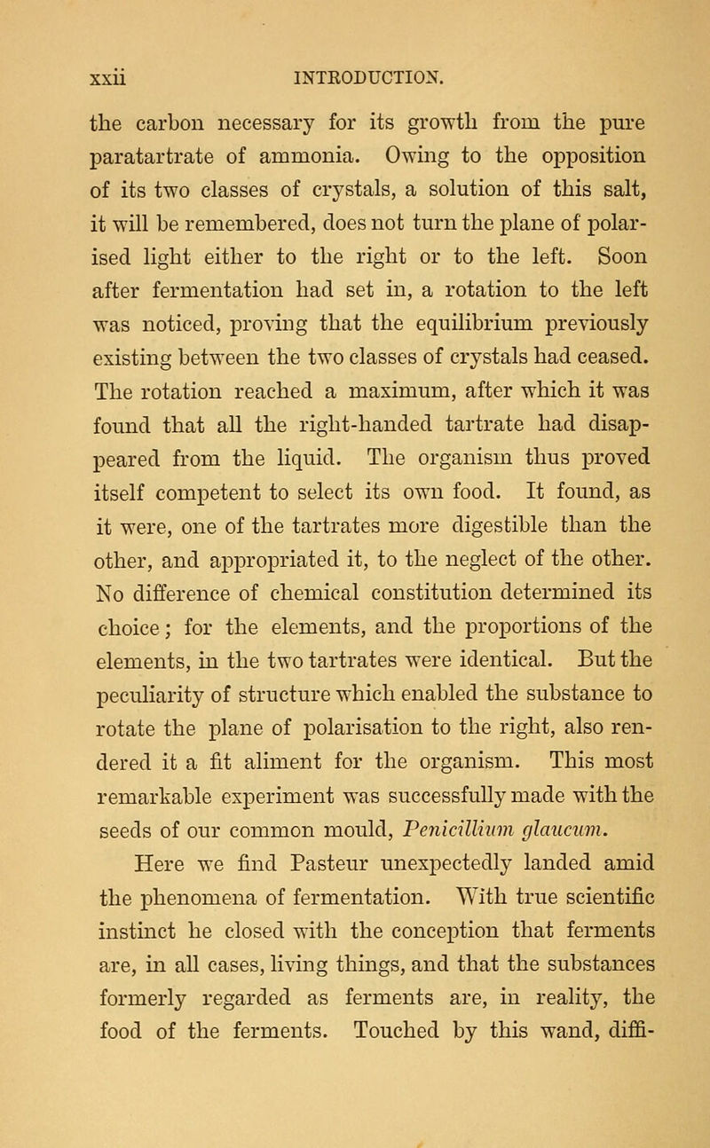 the carbon necessary for its growth from the pure paratartrate of ammonia. Owing to the opposition of its two classes of crystals, a solution of this salt, it will be remembered, does not turn the plane of polar- ised light either to the right or to the left. Soon after fermentation had set in, a rotation to the left was noticed, proving that the equilibrium previously existing between the two classes of crystals had ceased. The rotation reached a maximum, after which it was found that all the right-handed tartrate had disap- peared from the liquid. The organism thus proved itself competent to select its own food. It found, as it were, one of the tartrates more digestible than the other, and appropriated it, to the neglect of the other. No difference of chemical constitution determined its choice; for the elements, and the proportions of the elements, in the two tartrates were identical. But the peculiarity of structure which enabled the substance to rotate the plane of polarisation to the right, also ren- dered it a fit aliment for the organism. This most remarkable experiment was successfully made with the seeds of our common mould, Penicillium glauciim. Here we find Pasteur unexpectedly landed amid the phenomena of fermentation. With true scientific instinct he closed with the conception that ferments are, in all cases, living things, and that the substances formerly regarded as ferments are, in reality, the food of the ferments. Touched by this wand, diffi-