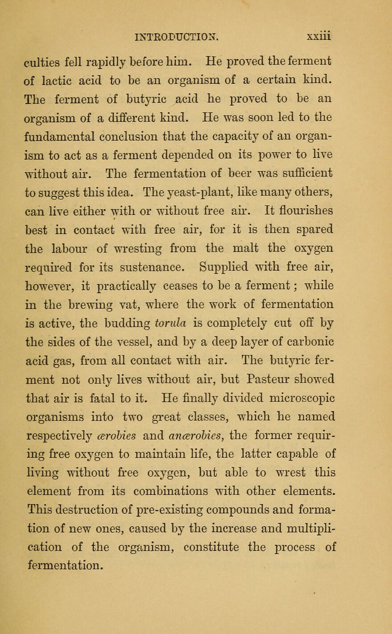 culties fell rapidly before him. He proved the ferment of lactic acid to be an organism of a certain kind. The ferment of butyric acid he proved to be an organism of a different kind. He was soon led to the fundamental conclusion that the capacity of an organ- ism to act as a ferment depended on its power to live without au'. The fermentation of beer was sufficient to suggest this idea. The yeast-plant, like many others, can live either with or without free ah*. It flourishes best in contact with free air, for it is then spared the labour of wresting from the malt the oxygen required for its sustenance. Supplied with free air, however, it practically ceases to be a ferment; while in the brewing vat, where the work of fermentation is active, the budding torida is completely cut off by the sides of the vessel, and by a deep layer of carbonic acid gas, from all contact with air. The butyric fer- ment not only lives without air, but Pasteur showed that air is fatal to it. He finally divided microscopic organisms into two great classes, which he named respectively cerohies and ancsrohies, the former requir- ing free oxygen to maintain life, the latter capable of living without free oxygen, but able to wrest this element from its combinations with other elements. This destruction of pre-existing compounds and forma- tion of new ones, caused by the increase and multipli- cation of the organism, constitute the process of fermentation.