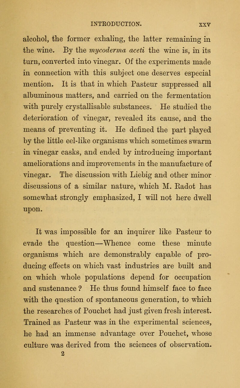 alcohol, tlie former exhaling, the latter remaining in the wine. By the mycoderma aceti the wine is, in its turn, converted into vinegar. Of the experiments made in connection with this subject one deserves especial mention. It is that in which Pasteur suppressed all albuminous matters, and carried on the fermentation with purely crystallisable substances. He studied the deterioration of vinegar, revealed its cause, and the means of preventing it. He defined the part played by the Uttle eel-like organisms which sometimes swarm in vinegar casks, and ended by introducing important ameliorations and improvements in the manufacture of vinegar. The discussion with Liebig and other minor discussions of a similar nature, which M. Eadot has somewhat strongly emphasized, I will not here dwell upon. It was impossible for an inquirer like Pasteur to evade the question—Whence come these minute organisms which are demonstrably capable of pro- ducing effects on which vast industries are built and on which whole populations depend for occupation and sustenance ? He thus found himself face to face with the question of spontaneous generation, to which the researches of Pouchet had just given fresh interest. Trained as Pasteur was in the experimental sciences, he had an immense advantage over Pouchet, whose culture was derived from the sciences of observation. 2