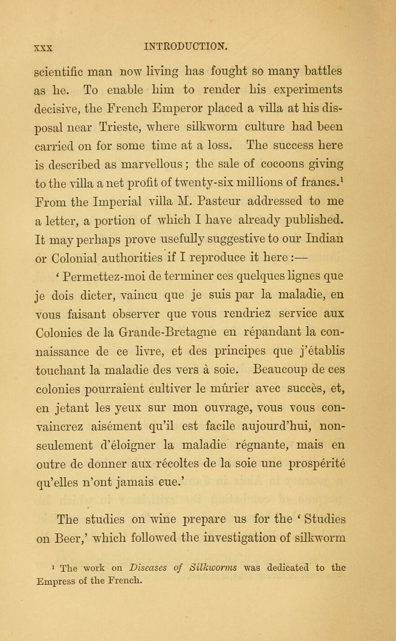 scientific man now living has fought so many battles as he. To enable him to render his experiments decisive, the French Emperor placed a villa at his dis- posal near Trieste, where silkworm culture had been carried on for some time at a loss. The success here is described as marvellous; the sale of cocoons giving to the villa a net profit of twenty-six millions of francs.^ From the Imperial villa M. Pasteur addressed to me a letter, a portion of which I have already published. It may perhaps prove usefully suggestive to om- Indian or Colonial authorities if I reproduce it here :— ' Permettez-moi de termmer ces quelques lignes que je dois dieter, vaincu que je suis par la maladie, en vous faisant observer que vous rendriez service aux Colonies de la Grande-Bretagne en repandant la con- naissance de ce livre, et des principes que j'etablis touchant la maladie des vers a sole. Beaucoup de ces colonies pourraient cultiver le murier avec succes, et, en jetant les yeux sur mon ouvrage, vous vous con- vaincrez aisement qu'il est facile aujourd'hui, non- seulement d'eloigner la maladie regnante, mais en outre de donner aux recoltes de la sole une prosperite qu'elles n'ont jamais eue.' The studies on wine prepare us for the * Studies on Beer,' which followed the investigation of silkworm ' The work on Diseases of Silkworms was dedicated to the Empress of the French.