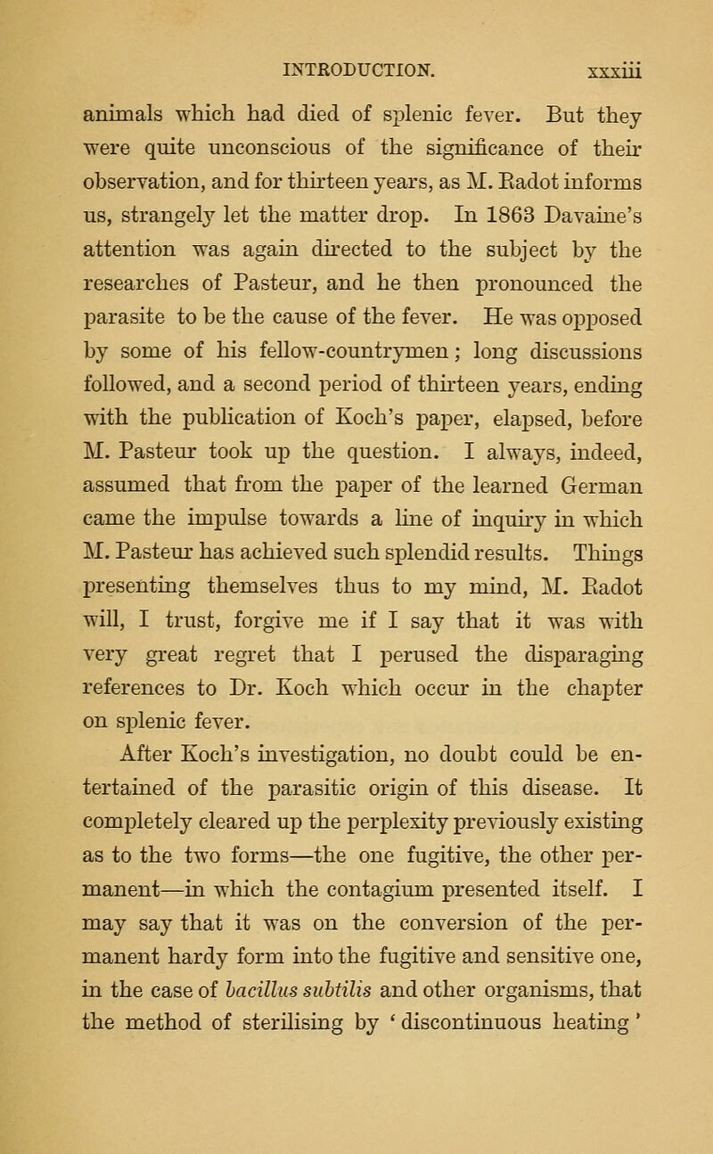 animals which had died of splenic fever. But they were quite unconscious of the significance of their observation, and for thirteen years, as M. Eadot informs us, strangely let the matter drop. In 1863 Davaine's attention was again directed to the subject by the researches of Pasteur, and he then pronounced the parasite to be the cause of the fever. He was opposed by some of his fellow-countrymen; long discussions followed, and a second period of thirteen years, ending with the publication of Koch's paper, elapsed, before M. Pasteur took up the question. I always, indeed, assumed that from the j)aj)er of the learned German came the impulse towards a line of inqmry in which M. Pasteur has achieved such splendid results. Things presenting themselves thus to my mind, M. Piadot will, I trust, forgive me if I say that it was with very great regret that I perused the disparaging references to Dr. Koch which occm' in the chapter on splenic fever. After Koch's investigation, no doubt could be en- tertained of the parasitic origin of this disease. It completely cleared up the perplexity previously existing as to the two forms—the one fugitive, the other per- manent—in which the contagium presented itself. I may say that it was on the conversion of the per- manent hardy form into the fugitive and sensitive one, in the case of bacillus subtilis and other organisms, that the method of sterilising by ' discontinuous heating '