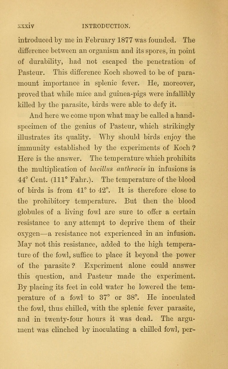introduced by me in February 1877 was founded. The difference between an organism and its spores, in point of durability, had not escaped the i)enetration of Pasteur. This difference Xoch showed to be of para- mount importance in s^Dlenic fever. He, moreover, proved that while mice and guinea-pigs were infallibly killed by the parasite, birds were able to defy it. And here we come upon what may be called a hand- specimen of the genius of Pasteur, which strikingly illustrates its quality. Why should birds enjoy the immunity established by the experiments of Koch ? Here is the answer. The temperature which prohibits the multiplication of bacillus anthracis in uifusions is 44° Cent. (111° Fahr.). The temperature of the blood of bnds is from 41° to 42°. It is therefore close to the prohibitory temperature. But then the blood globules of a livmg fowl are sure to offer a certain resistance to any attempt to deprive them of their oxygen—a resistance not experienced in an infusion. May not this resistance, added to the high tempera- ture of the fowl, suffice to place it beyond the power of the parasite ? Experiment alone could answer this question, and Pasteur made the experiment. By placing its feet in cold water he lowered the tem- peratm-e of a fowl to 37° or 38°. He inoculated the fowl, thus chilled, with the splenic fever parasite, and in twenty-four hours it was dead. The argu- ment was clinched by moculating a chilled fowl, per-