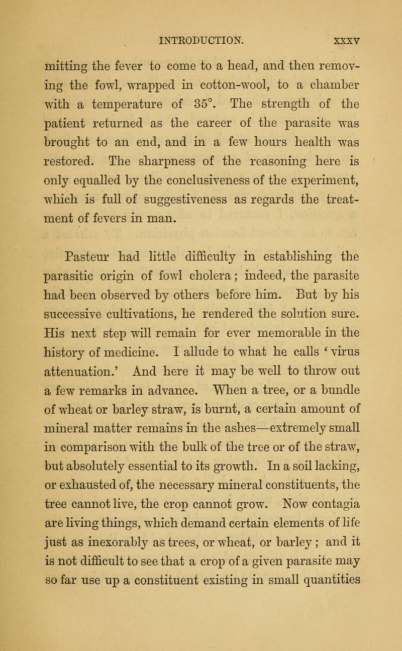 mitting the fever to come to a head, and then remov- ing the fowl, wrapped m cotton-wool, to a chamber with a temperature of 35°. The strength of the patient retiu'ned as the career of the parasite was brought to an end, and in a few hours health was restored. The sharpness of the reasonmg here is only equalled by the conclusiveness of the experiment, which is full of suggestiveness as regards the treat- ment of fevers in man. Pasteur had little difficulty in establishing the parasitic origin of fowl cholera; indeed, the parasite had been observed by others before him. But by his successive cultivations, he rendered the solution sure. His next step will remain for ever memorable in the history of medicine. I allude to what he calls ' virus attenuation.' And here it may be well to throw out a few remarks in advance. When a tree, or a bundle of wheat or barley straw, is burnt, a certain amount of mineral matter remains in the ashes—extremely small m comparison with the bulk of the tree or of the straw, but absolutely essential to its growth. In a soil lacking, or exhausted of, the necessary mineral constituents, the tree cannot live, the crop cannot grow. Now contagia are living things, which demand certain elements of life just as inexorably as trees, or wheat, or barley; and it is not difficult to see that a crop of a given parasite may so far use up a constituent existing in small quantities