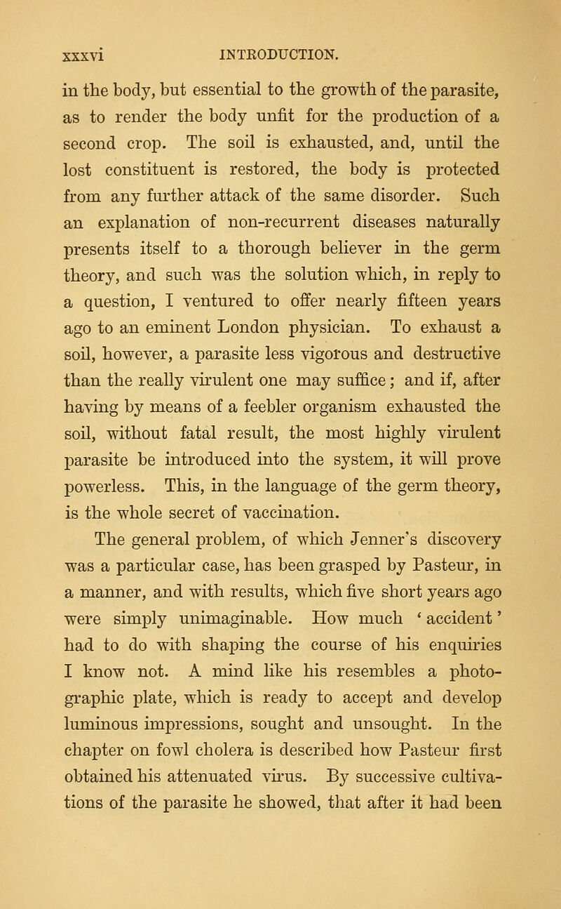 in the body, but essential to the growth of the parasite, as to render the body unfit for the production of a second crop. The soil is exhausted, and, until the lost constituent is restored, the body is protected from any further attack of the same disorder. Such an explanation of non-recurrent diseases naturally presents itself to a thorough believer m the germ theory, and such was the solution which, in reply to a question, I ventured to offer nearly fifteen years ago to an eminent London physician. To exhaust a soil, however, a parasite less vigorous and destructive than the really virulent one may suffice; and if, after having by means of a feebler organism exhausted the soil, without fatal result, the most highly virulent parasite be introduced into the system, it will prove powerless. This, in the language of the germ theory, is the whole secret of vaccination. The general problem, of which Jenner's discovery was a particular case, has been grasped by Pasteur, in a manner, and with results, which five short years ago were simply unimaginable. How much * accident' had to do with shaping the course of his enquiries I know not. A mind like his resembles a photo- graphic plate, which is ready to accept and develop luminous impressions, sought and unsought. In the chapter on fowl cholera is described how Pasteur first obtained his attenuated vkus. By successive cultiva- tions of the parasite he showed, that after it had been