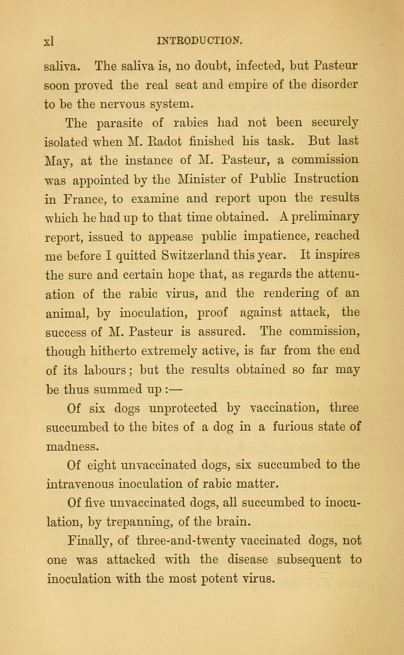 saliva. The saliva is, no doubt, infected, but Pasteur soon proved the real seat and empire of the disorder to be the nervous system. The parasite of rabies had not been securely isolated when M, Eadot finished his task. But last May, at the instance of M. Pasteur, a commission was appointed by the Minister of Public Instruction in France, to examine and report upon the results which he had up to that time obtained. A preliminary report, issued to appease public impatience, reached me before I quitted Switzerland this year. It inspkes the sure and certain hope that, as regards the attenu- ation of the rabic virus, and the rendering of an animal, by inoculation, proof against attack, the success of M. Pasteur is assured. The commission, though hitherto extremely active, is far from the end of its labom's; but the results obtained so far may be thus summed up :— Of six dogs unprotected by vaccination, three succumbed to the bites of a dog in a furious state of madness. Of eight unvaccinated dogs, six succumbed to the intravenous inoculation of rabic matter. Of five unvaccinated dogs, all succumbed to inocu- lation, by trepanning, of the brain. Finally, of three-and-twenty vaccinated dogs, not one was attacked with the disease subsequent to inoculation with the most potent virus.