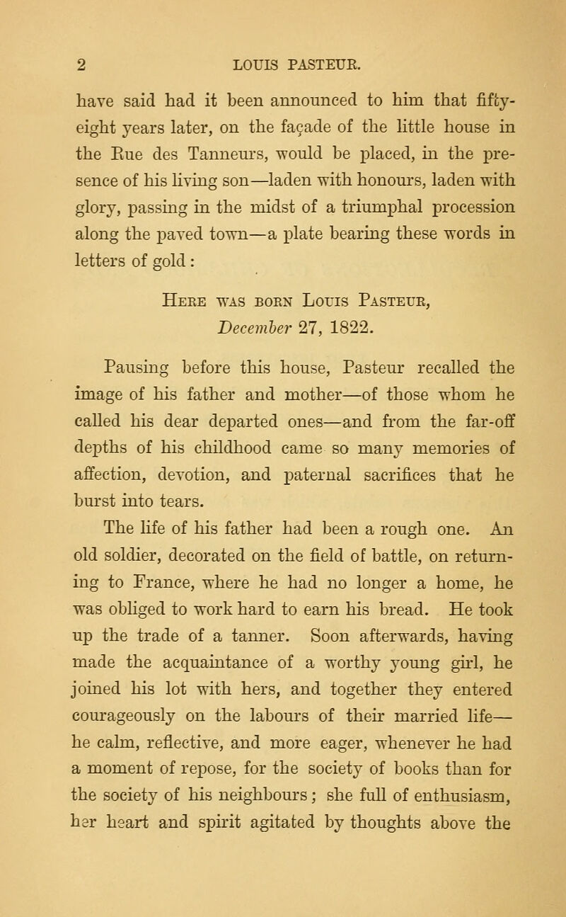 have said had it been announced to him that fifty- eight years later, on the fa9ade of the httle house in the Eue des Tanneurs, would be placed, in the pre- sence of his Hving son—laden with honours, laden with glory, passing in the midst of a triumphal procession along the jDaved town—a plate bearing these words in letters of gold: Here was boen Louis Pasteue, December 27, 1822. Pausing before this house, Pasteur recalled the image of his father and mother—of those whom he called his dear departed ones—and from the far-off depths of his childhood came so many memories of affection, devotion, and paternal sacrifices that he burst into tears. The life of his father had been a rough one. An old soldier, decorated on the field of battle, on return- ing to France, where he had no longer a home, he was obliged to work hard to earn his bread. He took up the trade of a tanner. Soon afterwards, having made the acquaintance of a worthy j^oung girl, he joined his lot with hers, and together they entered courageously on the labours of then- married life— he calm, reflective, and more eager, whenever he had a moment of repose, for the society of books than for the society of his neighbours; she full of enthusiasm, her heart and spirit agitated by thoughts above the